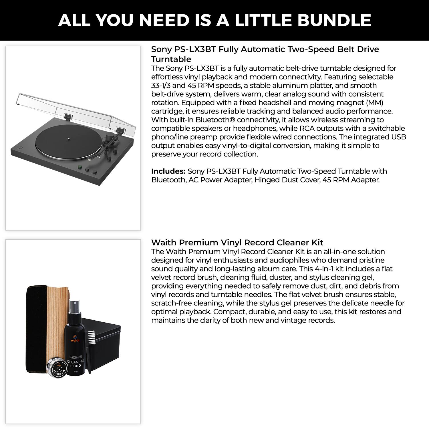ALL YOU NEED IS A LITTLE BUNDLE

Sony PS-LX3BT Fully Automatic Two-Speed Belt Drive Turntable

The Sony PS-LX3BT fully automatic belt-drive turntable is designed for effortless vinyl playback and modern connectivity. Featuring selectable 33-1/3 and 45 RPM speeds, a stable aluminum platter, and smooth rotation. Equipped with a fixed headshell and moving magnet (MM) cartridge, it ensures reliable tracking and balanced audio performance. With built-in Bluetooth connectivity, it allows wireless streaming to compatible speakers or headphones, while RCA outputs with a switchable phono/line preamp provide flexible wired connections. The integrated USB output enables easy vinyl-to-digital conversion, making it simple to preserve your record collection.

Includes: Sony PS-LX3BT Fully Automatic Two-Speed Turntable with Bluetooth, AC Power Adapter, Hinged Dust Cover, 45 RPM Adapter.

Waith Premium Vinyl Record Cleaner Kit

The Waith Premium Vinyl Record Cleaner Kit is an all-in-one solution designed for vinyl enthusiasts and audiophiles who demand pristine sound quality and long-lasting album care. This 4-in-1 kit includes a flat velvet record brush, cleaning fluid, duster, and stylus cleaning gel, providing everything needed to
