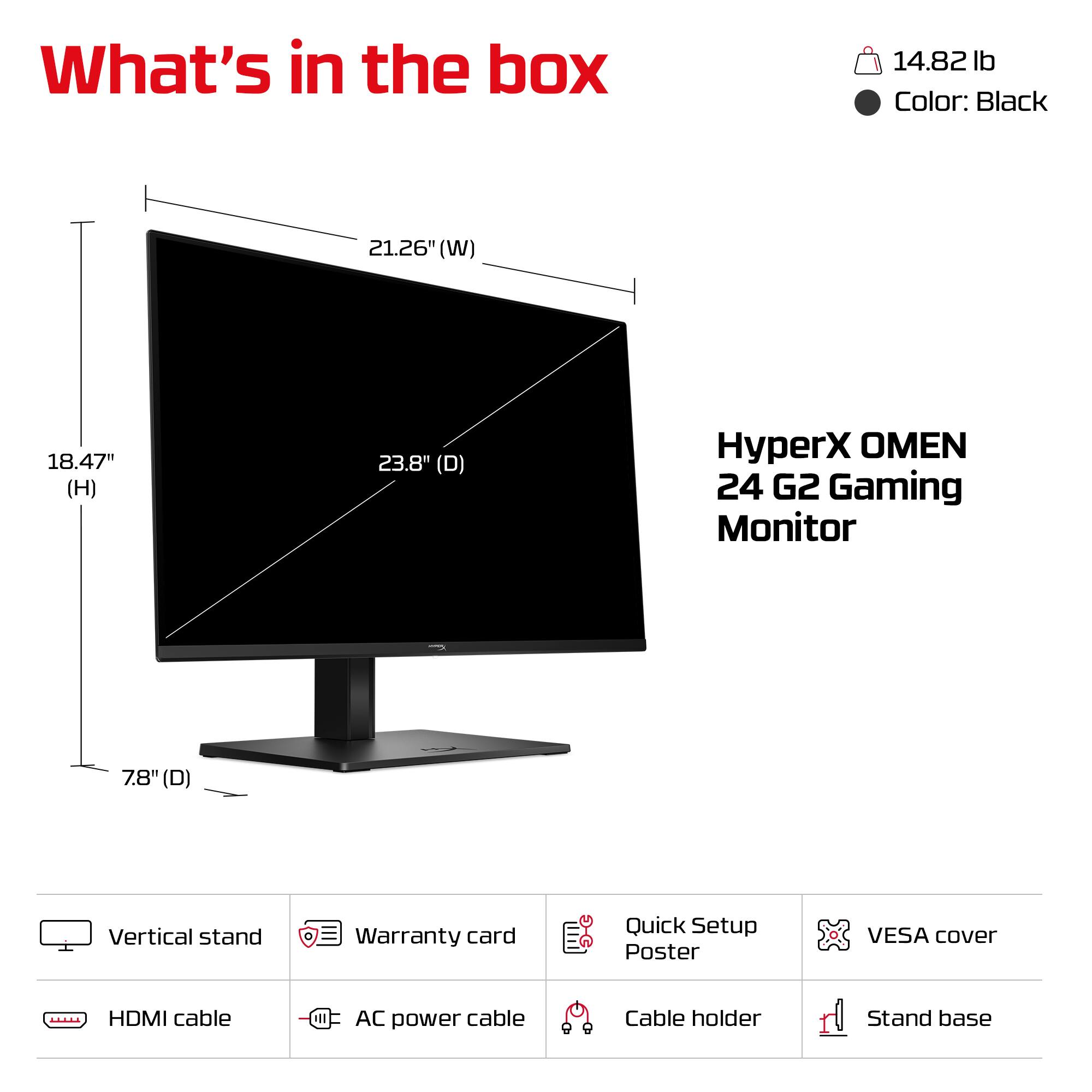 What's in the box

- 14.82 lb
- Color: Black

HyperX OMEN 24 G2 Gaming Monitor

- 21.26" (W)
- 18.47" (H)
- 23.8" (D)
- 7.8" (D)

Included items:
- Vertical stand
- Warranty card
- Quick Setup Poster
- VESA cover
- HDMI cable
- AC power cable
- Cable holder
- Stand base