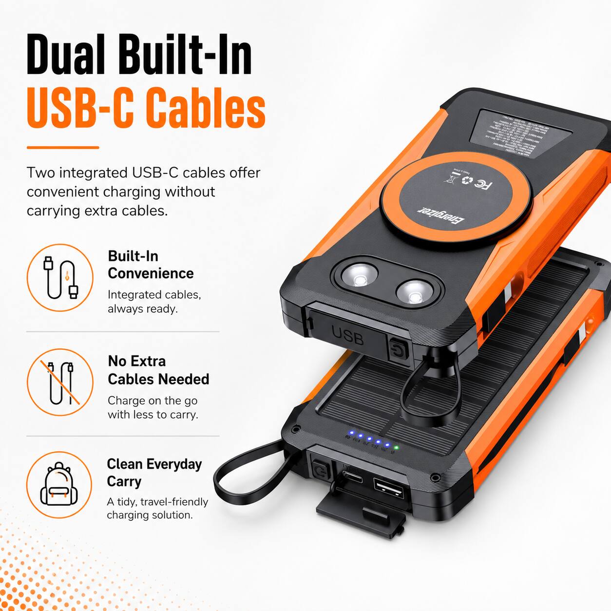 Dual Built-In USB-C Cables

Two integrated USB-C cables offer convenient charging without carrying extra cables. Built-In Convenience Integrated cables, always ready. No Extra Cables Needed Charge on the go with less to carry. Clean Everyday Carry A tidy, travel-friendly charging solution.