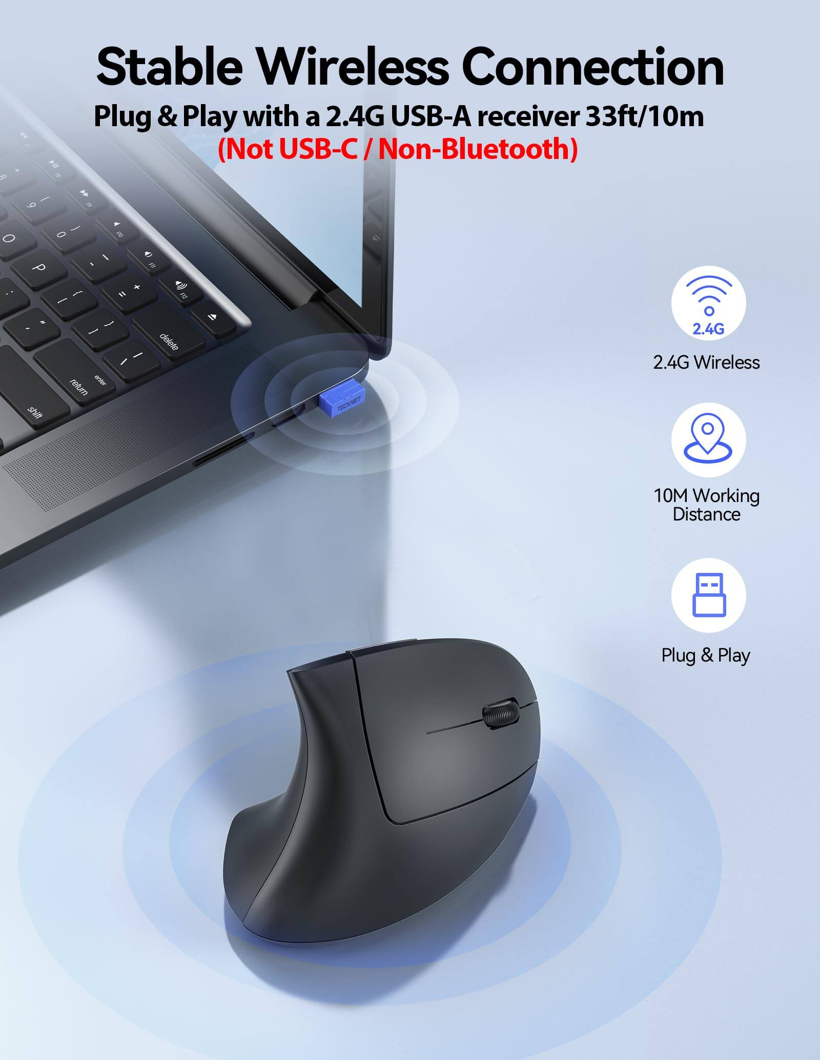 Stable Wireless Connection  
Plug & Play with a 2.4G USB-A receiver 33ft/10m  
(Not USB-C / Non-Bluetooth)  

2.4G Wireless  
10M Working Distance  
Plug & Play