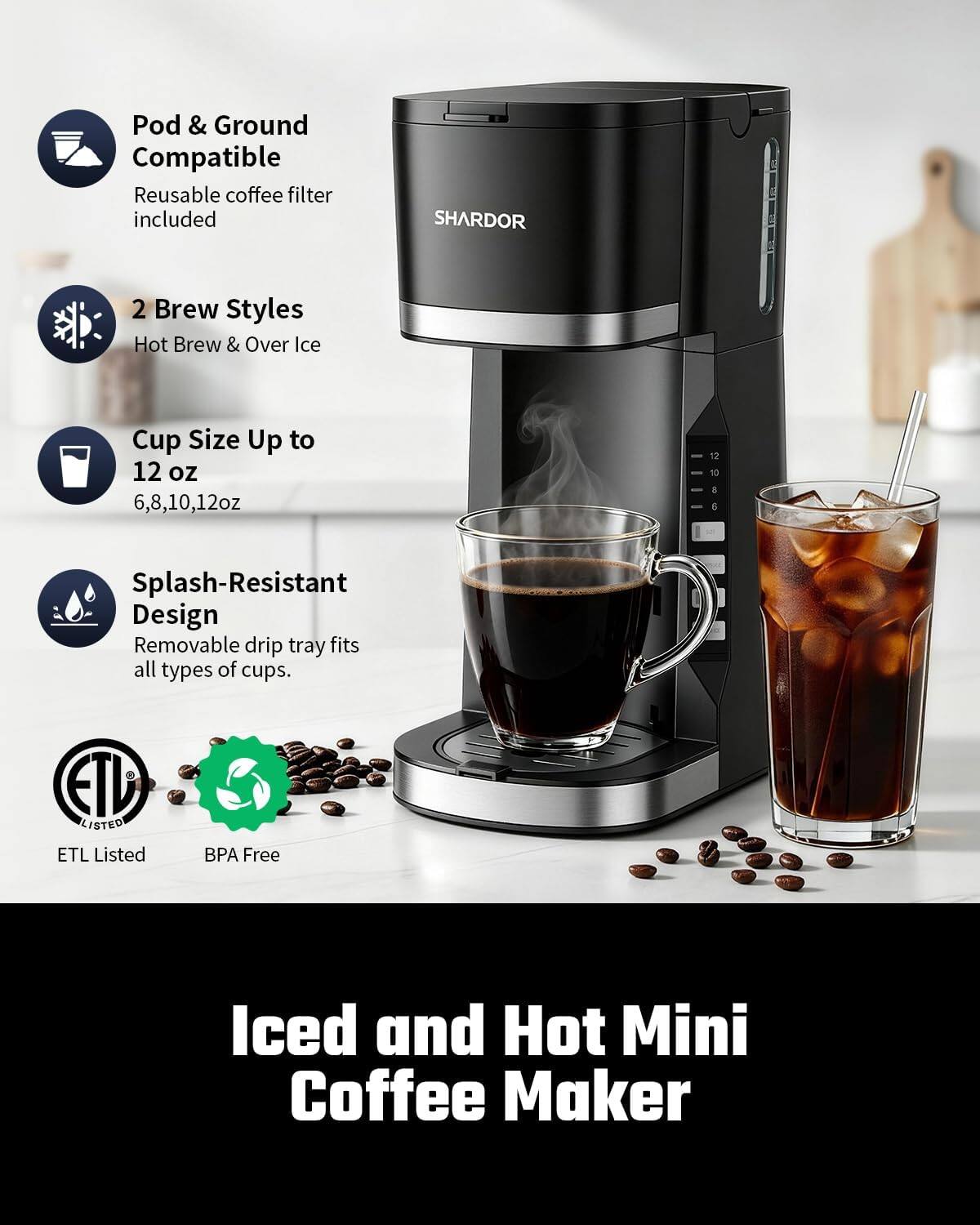 Pod & Ground Compatible Reusable coffee filter included

SHARDOR

2 Brew Styles Hot Brew & Over Ice

Cup Size Up to 12 oz 6,8,10,12oz

Splash-Resistant Design Removable drip tray fits all types of cups.

ETL LISTED ETL Listed

BPA Free

Iced and Hot Mini Coffee Maker