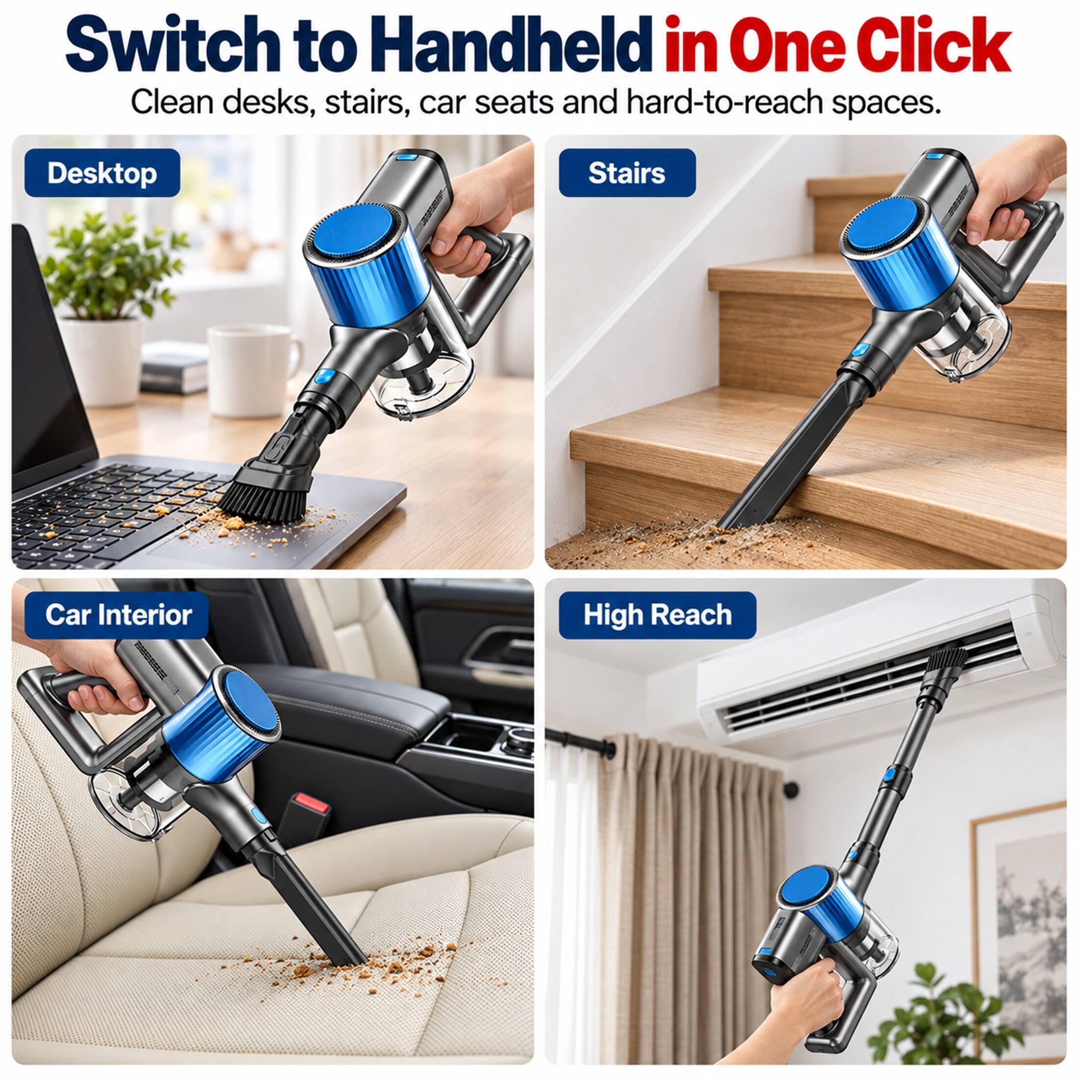Switch to Handheld in One Click  
Clean desks, stairs, car seats and hard-to-reach spaces.  
Desktop  
Stairs  
Car Interior  
High Reach