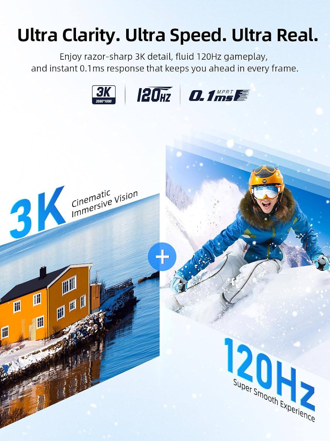 Ultra Clarity. Ultra Speed. Ultra Real. Enjoy razor-sharp 3K detail, fluid 120Hz gameplay, and instant 0.1 ms response that keeps you ahead in every frame.

28801880
120HZ
MPRT . 1MS ms
Cinematic Vision 3K Immersive
+
120Hz Super Smooth Experience