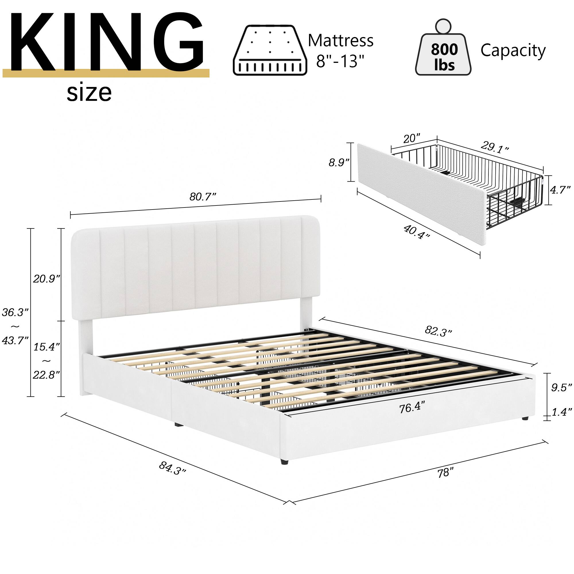 KING size Mattress 8"-13" 800 Capacity lbs

Dimensions:
- 80.7" x 20.9" x 36.3" - 43.7" x 15.4" x 22.8" x 76.4" x 9.5" x 1.4" x 84.3" x 78"

Frame:
- 8.9" x 20" x 29.1" x 4.7" x 40.4" x 82.3"