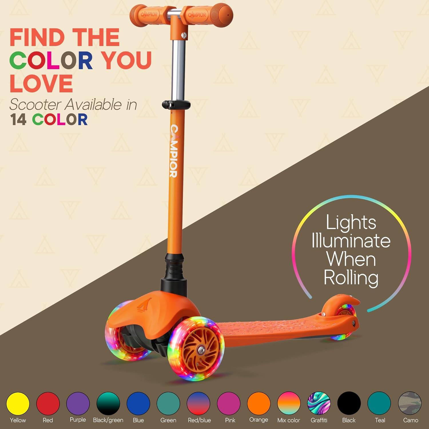 CAMPIOR Lights Illuminate When Rolling

FIND THE COLOR YOU LOVE

Scooter Available in 14 COLOR

Yellow Red Purple Black/green Blue Green Red/blue Pink Orange Mix color Graffiti Black Teal Camo