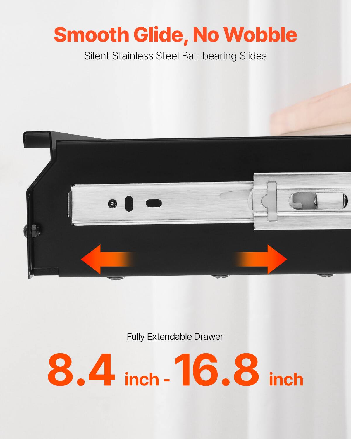 Smooth Glide, No Wobble  
Silent Stainless Steel Ball-bearing Slides  

Fully Extendable Drawer  
8.4 inch - 16.8 inch