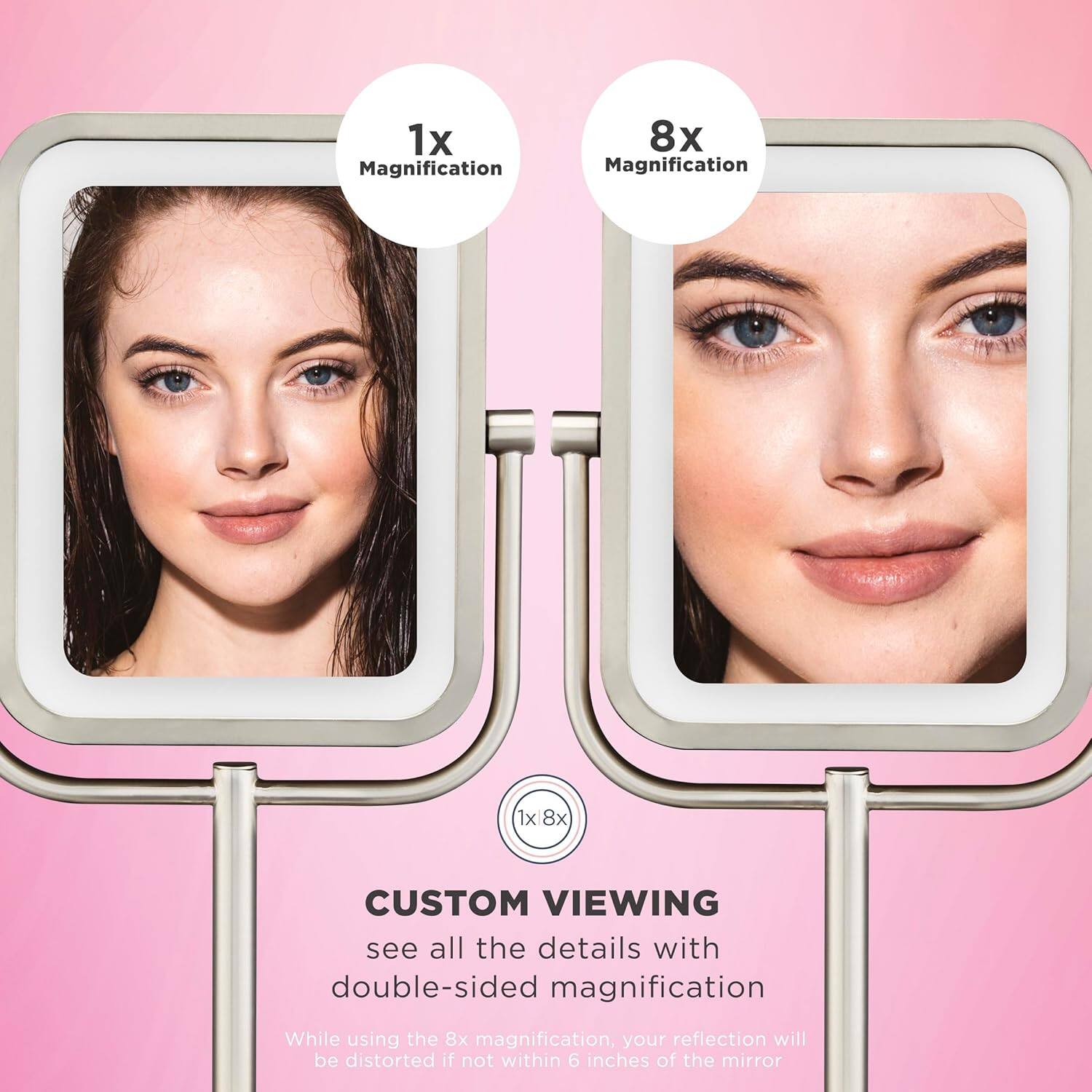 1x Magnification  
8x Magnification  

CUSTOM VIEWING  
see all the details with double-sided magnification  

While using the 8x magnification, your reflection will be distorted if not within 6 inches of the mirror