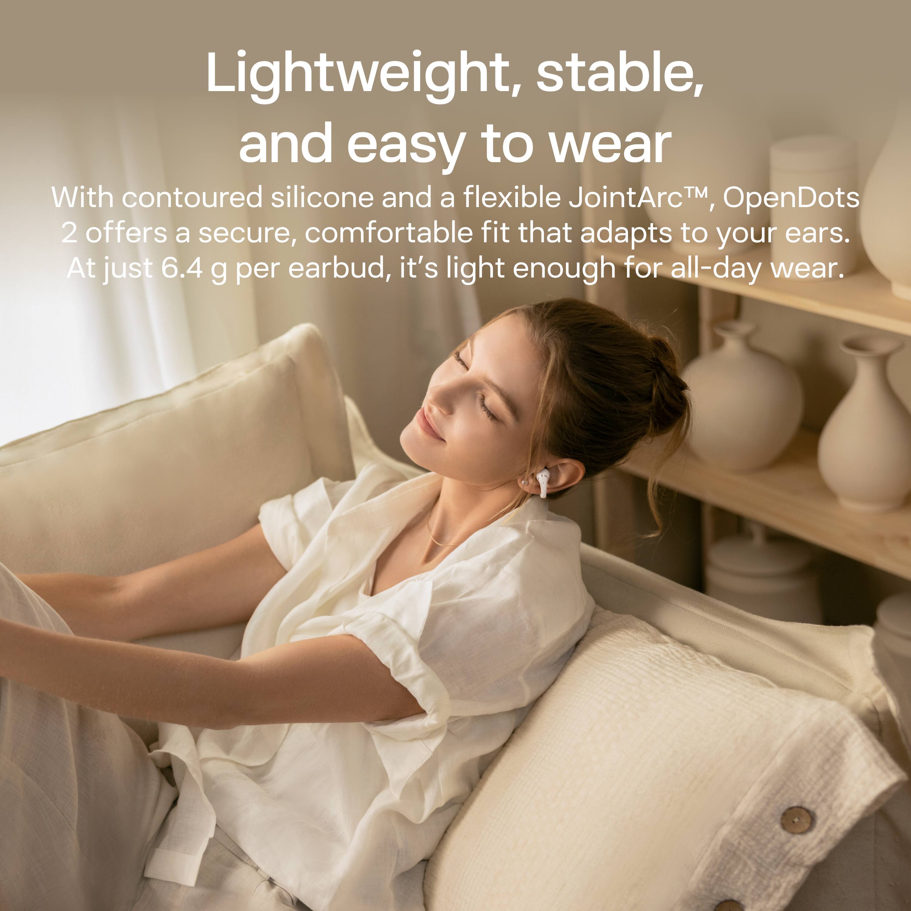 Lightweight, stable, and easy to wear

With contoured silicone and a flexible JointArc™, OpenDots 2 offers a secure, comfortable fit that adapts to your ears. At just 6.4 g per earbud, it's light enough for all-day wear.
