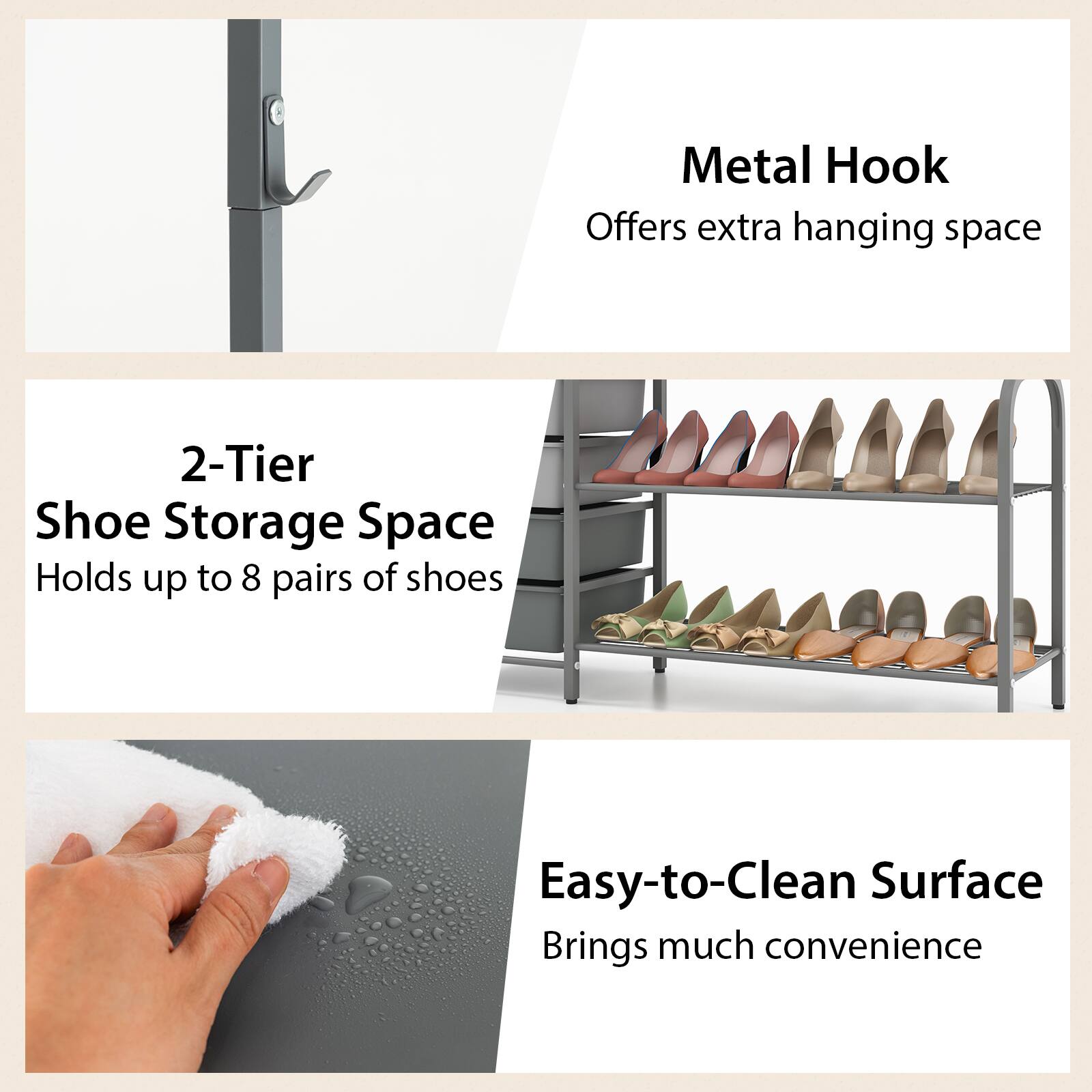 Metal Hook  
Offers extra hanging space  

2-Tier Shoe Storage Space  
Holds up to 8 pairs of shoes  

Easy-to-Clean Surface  
Brings much convenience