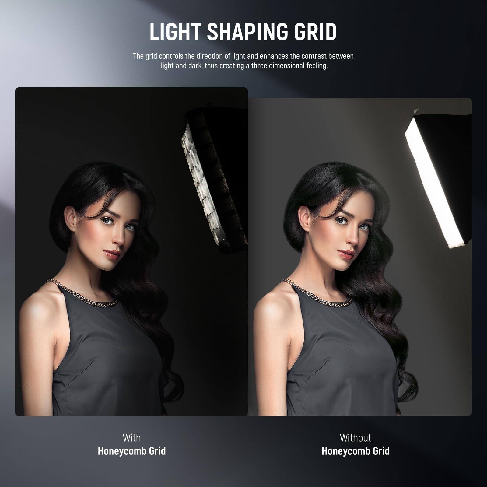 LIGHT SHAPING GRID

The grid controls the direction of light and enhances the contrast between light and dark, thus creating a three-dimensional feeling.

With Honeycomb Grid

Without Honeycomb Grid