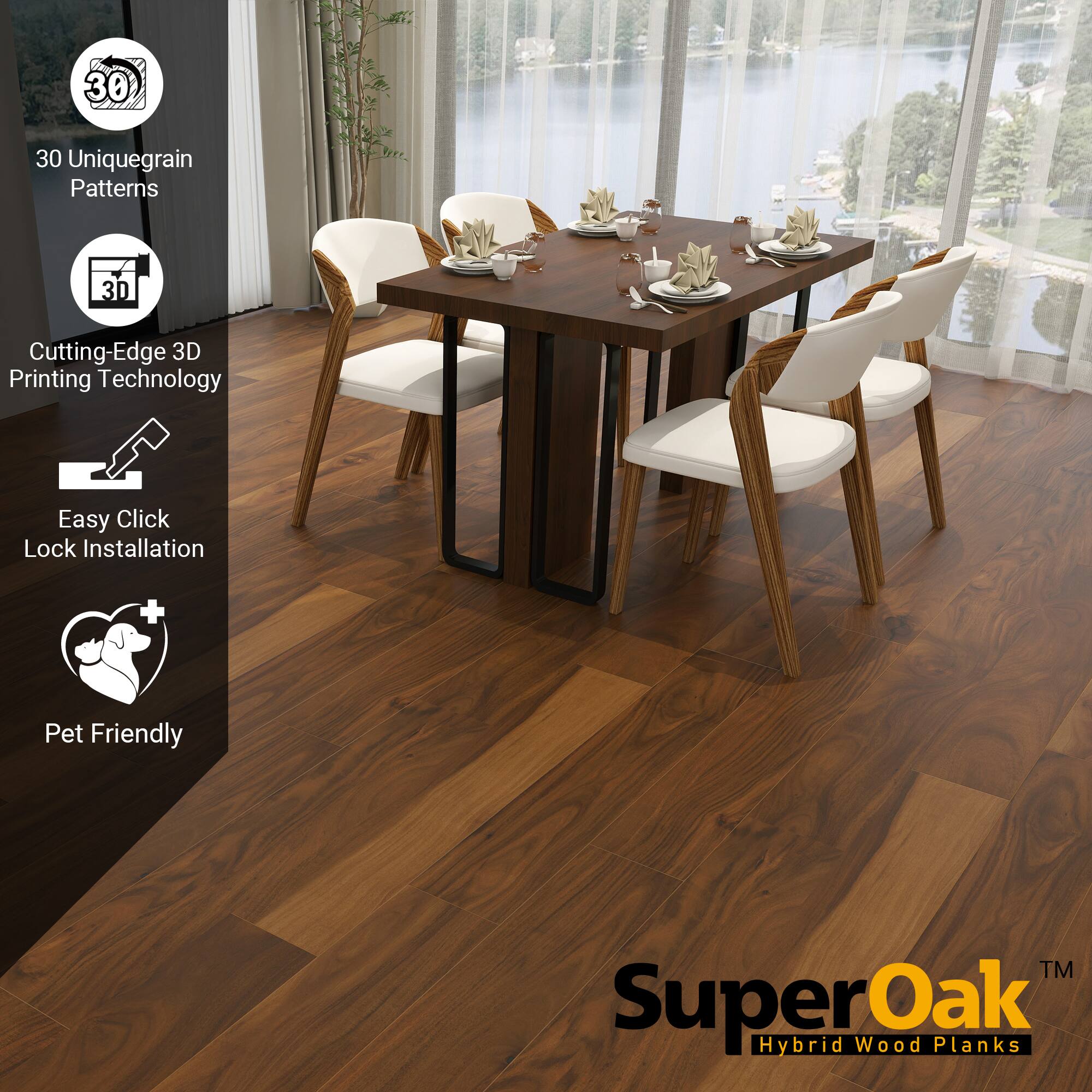 SuperOak  
Hybrid Wood Planks  

30 Uniquegrain Patterns  
Cutting-Edge 3D Printing Technology  
Easy Click Lock Installation  
Pet Friendly
