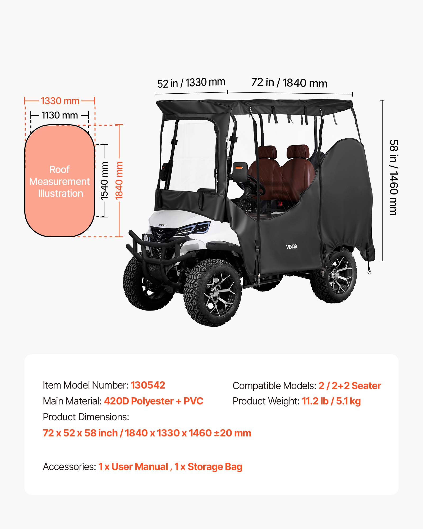 1330 mm  
1130 mm  
52 in / 1330 mm  
72 in / 1840 mm  
Roof  
Measurement Illustration  
1540 mm  
1840 mm  
58 in  
1460 mm  

VEVOR  
Item Model Number: 130542  
Compatible Models: 2 / 2+2 Seater  
Main Material: 420D Polyester + PVC  
Product Weight: 11.2 lb / 5.1 kg  
Product Dimensions: 72 x 52 x 58 inch / 1840 x 1330 x 1460 mm ±20 mm  
Accessories: 1x User Manual, 1x Storage Bag