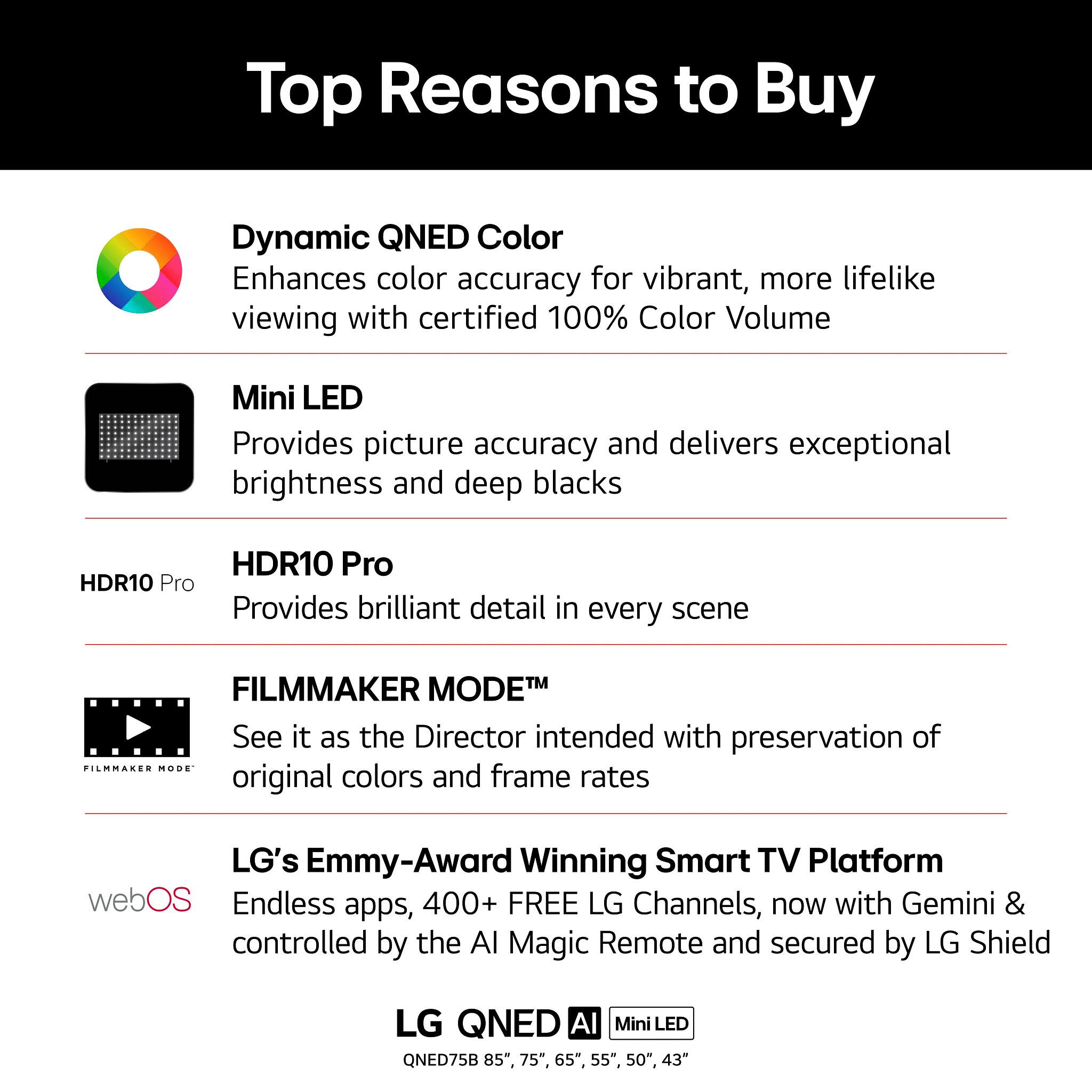 Top Reasons to Buy

Dynamic QNED Color
Enhances color accuracy for vibrant, more lifelike viewing with certified 100% Color Volume

Mini LED
Provides picture accuracy and delivers exceptional brightness and deep blacks

HDR10 Pro
Provides brilliant detail in every scene

FILMMAKER MODE™
See it as the Director intended with preservation of original colors and frame rates

LG's Emmy-Award Winning Smart TV Platform
Endless apps, 400+ FREE LG Channels, now with Gemini & controlled by the AI Magic Remote and secured by LG Shield

LG QNED Al Mini LED
QNED75B 85", 75", 65", 55", 50", 43"