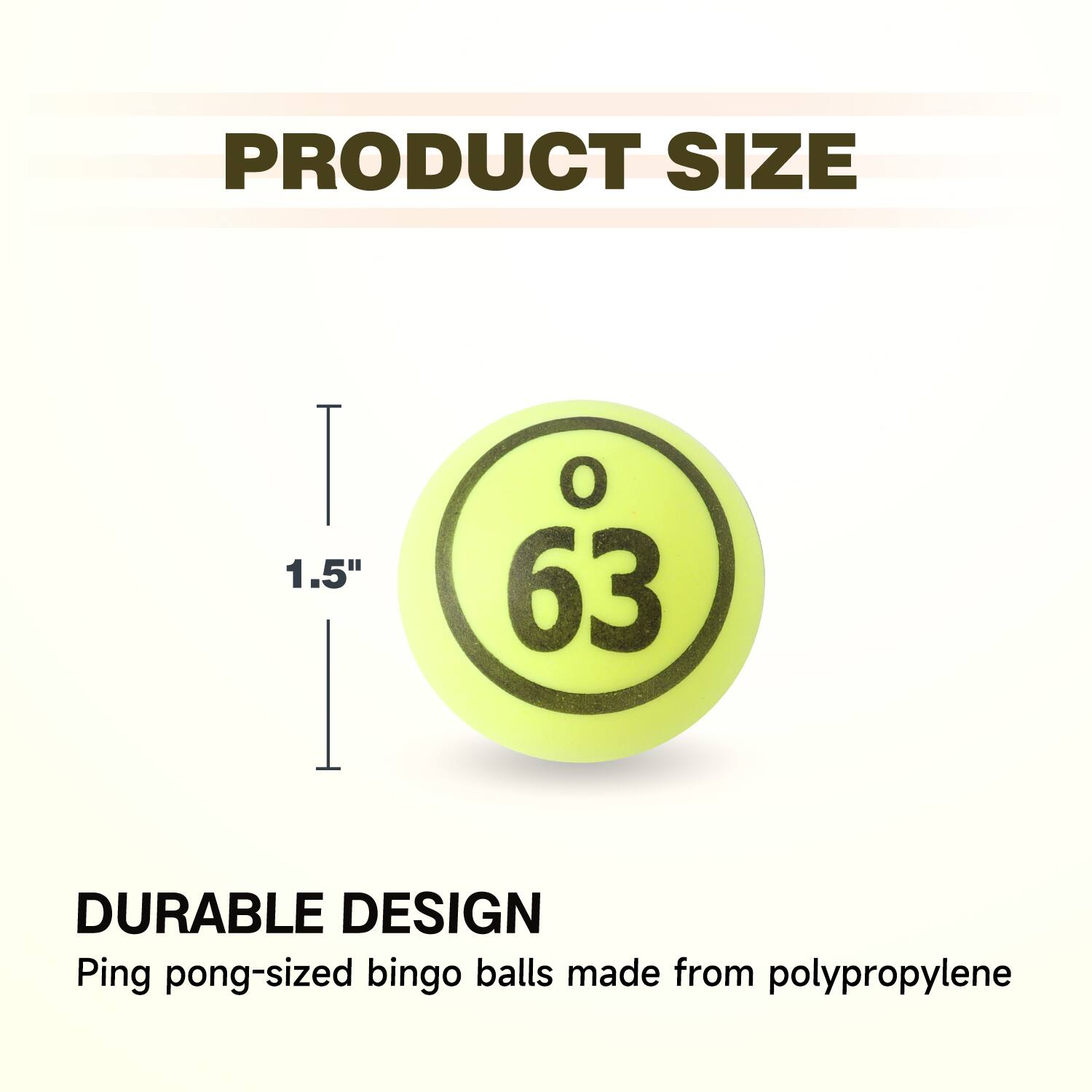 PRODUCT SIZE

DURABLE DESIGN
Ping pong-sized bingo balls made from polypropylene