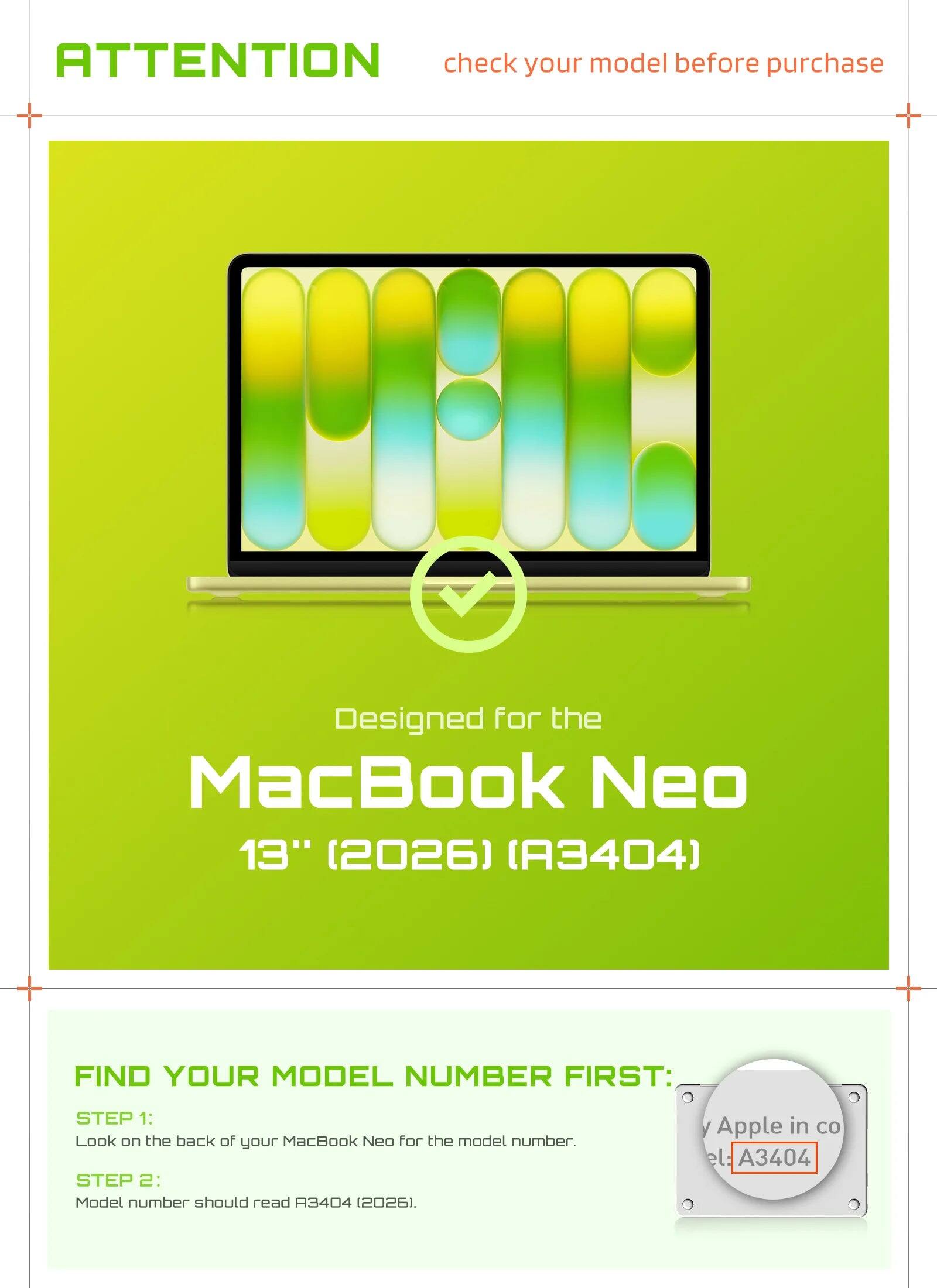 ATTENTION check your model before purchase

Designed for the MacBook Neo 13" (2026) (A3404)

FIND YOUR MODEL NUMBER FIRST:
STEP 1: Look on the back of your MacBook Neo for the model number.
STEP 2: Model number should read A3404 (2026).

Apple in co: A3404