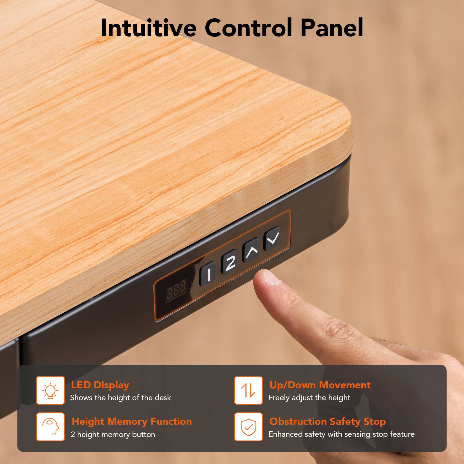 Intuitive Control Panel

LED Display
Shows the height of the desk

Up/Down Movement
Freely adjust the height

Height Memory Function
2 height memory button

Obstruction Safety Stop
Enhanced safety with sensing stop feature