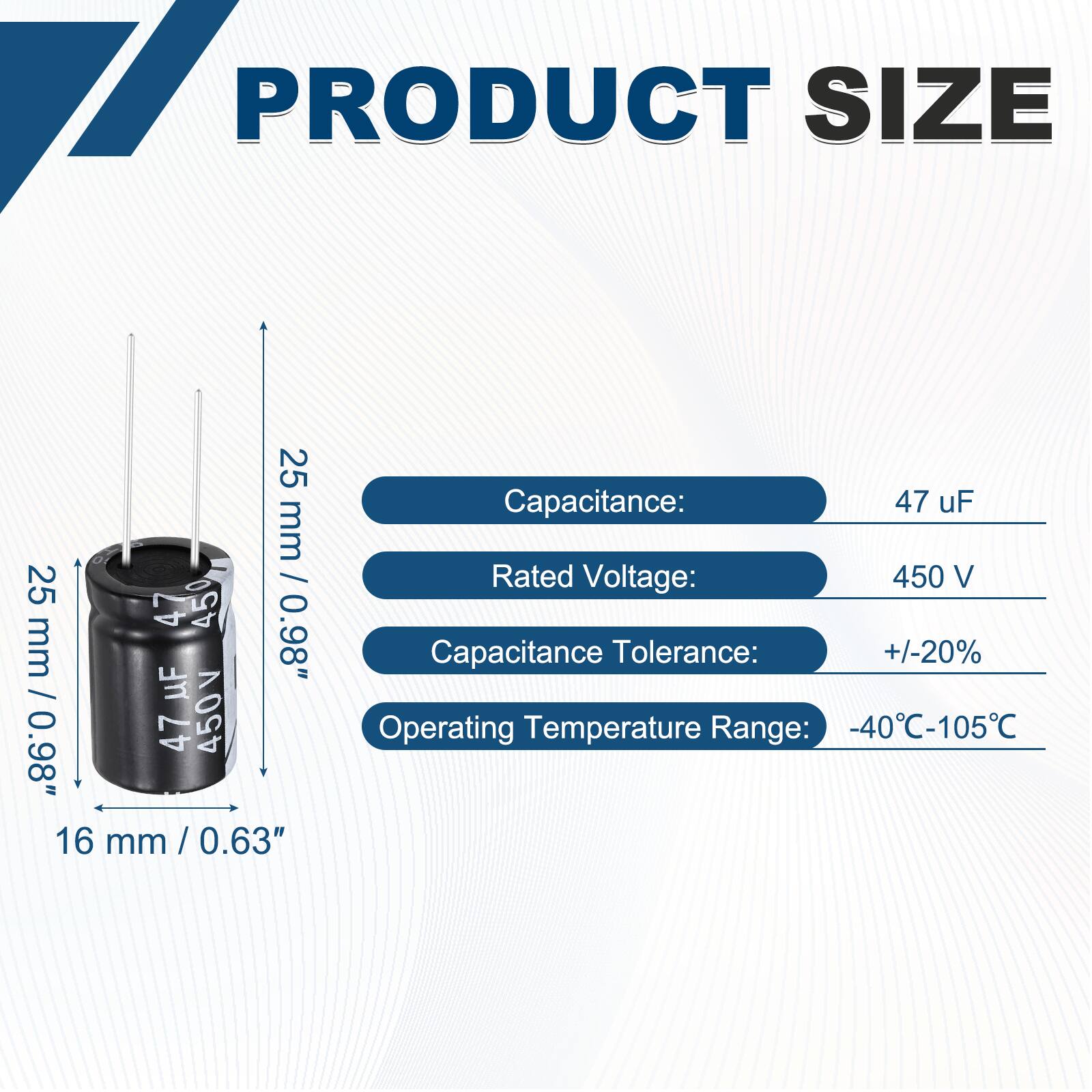 PRODUCT SIZE

25 mm / 0.98"  
16 mm / 0.63"

Capacitance: 47 uF  
Rated Voltage: 450 V  
Capacitance Tolerance: +/-20%  
Operating Temperature Range: -40°C-105°C