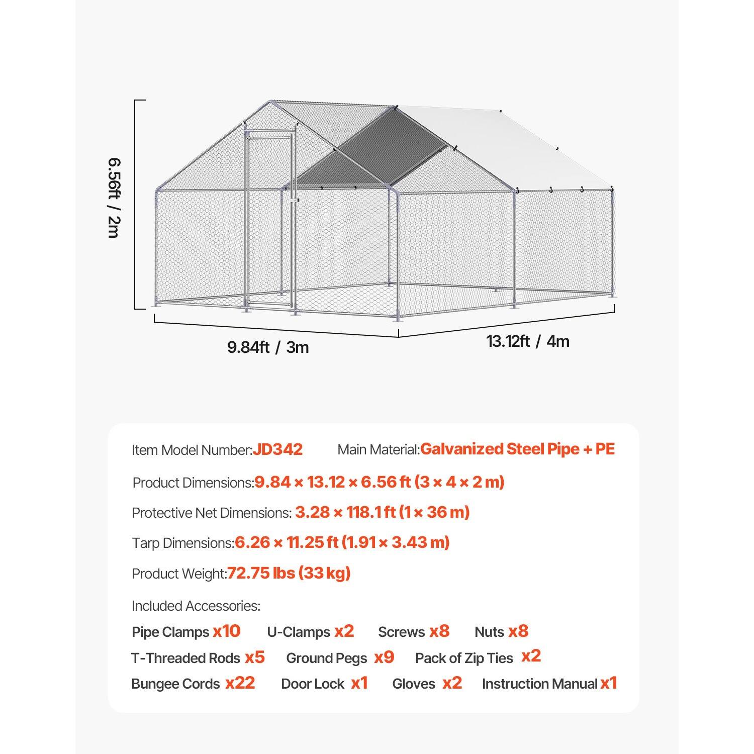 6.56ft / 2m  
9.84ft / 3m  
13.12ft / 4m  

Item Model Number: JD342  
Main Material: Galvanized Steel Pipe + PE  

Product Dimensions: 9.84 x 13.12 x 6.56 ft (3 x 4 x 2 m)  
Protective Net Dimensions: 3.28 x 118.1ft (1 x 36 m)  
Tarp Dimensions: 6.26 x 11.25 ft (1.91 x 3.43 m)  

Product Weight: 72.75 lbs (33kg)  

Included Accessories:  
- Pipe Clamps x10  
- U-Clamps x2  
- Screws x8  
- Nuts x8  
- T-Threaded Rods x5  
- Ground Pegs x9  
- Pack of Zip Ties x2  
- Bungee Cords x22  
- Door Lock x1  
- Gloves x2  
- Instruction Manual x1