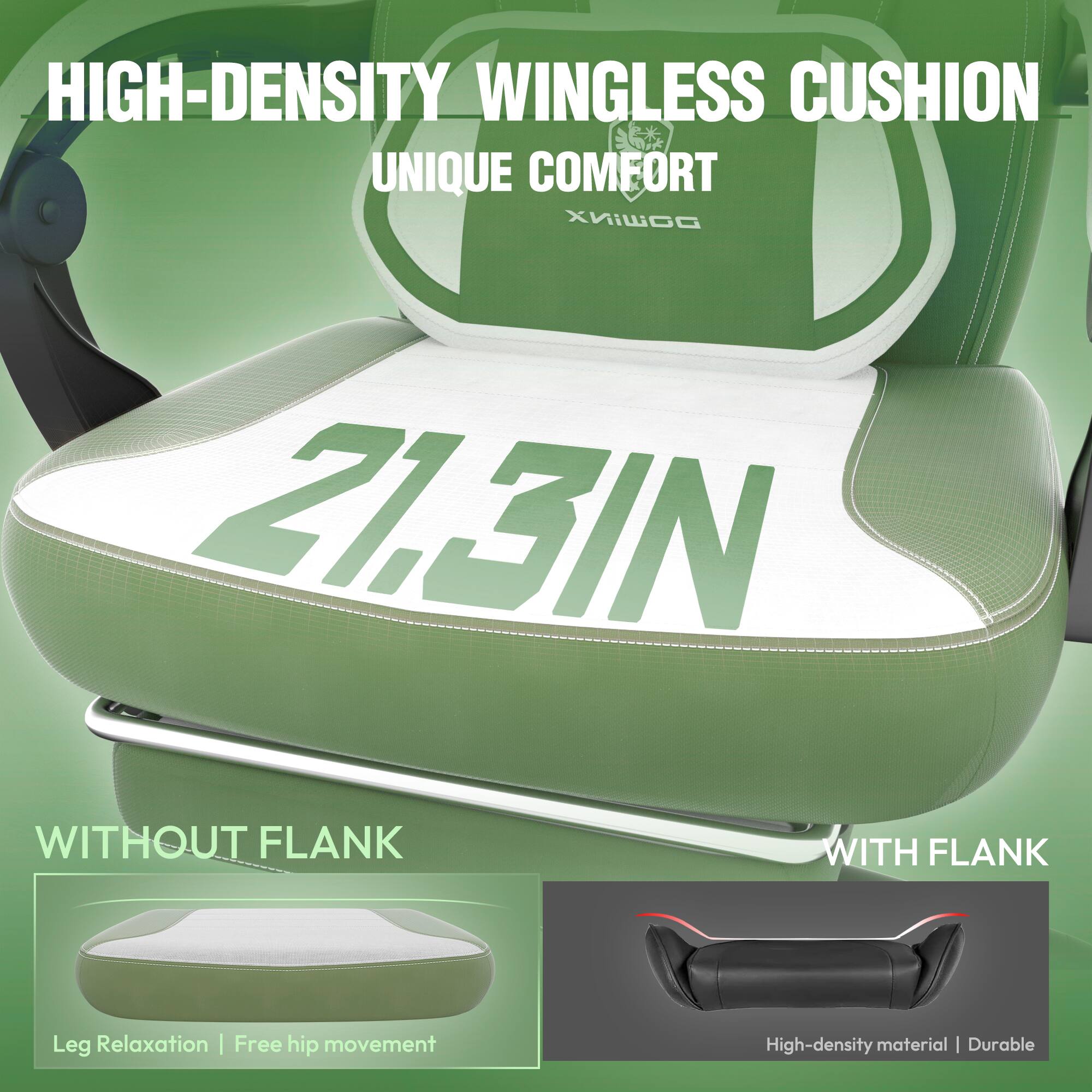 HIGH-DENSITY WINGLESS CUSHION  
UNIQUE COMFORT  

21.3IN  

WITHOUT FLANK  
Leg Relaxation | Free hip movement  

WITH FLANK  
High-density material | Durable