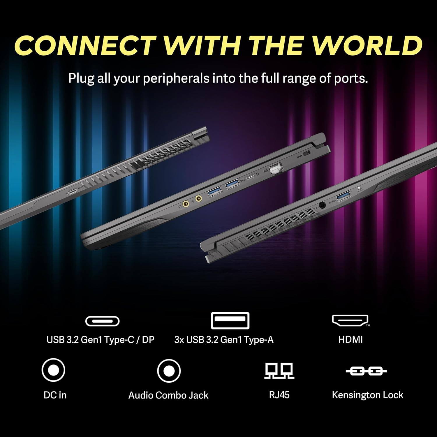 CONNECT WITH THE WORLD
Plug all your peripherals into the full range of ports.
USB 3.2 Gen1 Type-C / DP
3x USB 3.2 Gen1 Type-A
HDMI
DC in
Audio Combo Jack
RJ45
Kensington Lock