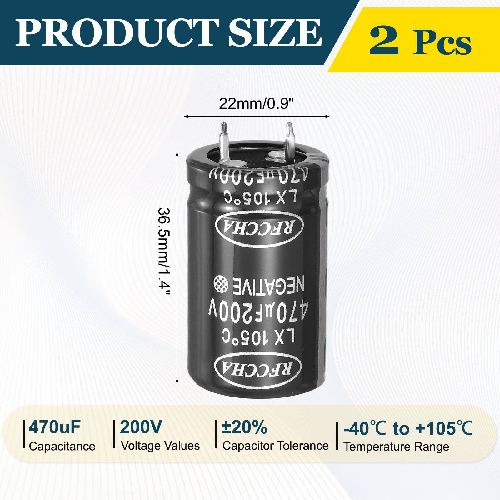 PRODUCT SIZE  
2 Pcs  
22mm/0.9"  
36.5mm/1.4"  

470uF 200V  
±20%  
-40°C to +105°C  

Capacitance  
Voltage Values  
Capacitor Tolerance  
Temperature Range