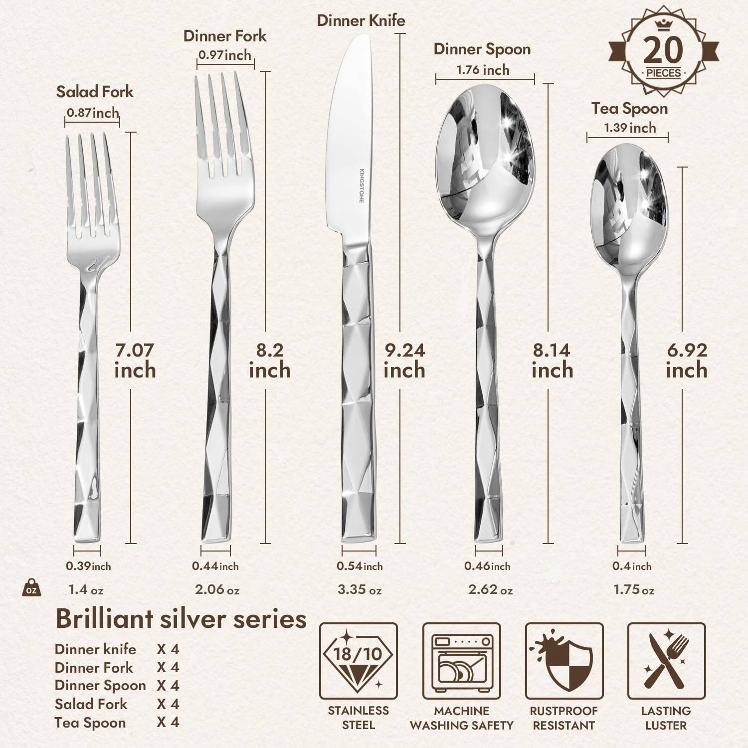 **Brilliant Silver Series**

- **Salad Fork**
  - Length: 7.07 inches
  - Width: 0.39 inch
  - Weight: 1.4 oz

- **Dinner Fork**
  - Length: 8.2 inches
  - Width: 0.44 inch
  - Weight: 2.06 oz

- **Dinner Knife**
  - Length: 9.24 inches
  - Width: 0.54 inch
  - Weight: 3.35 oz

- **Dinner Spoon**
  - Length: 8.14 inches
  - Width: 0.46 inch
  - Weight: 2.62 oz

- **Tea Spoon**
  - Length: 6.92 inches
  - Width: 0.4 inch
  - Weight: 1.75 oz

**Set Includes:**
- Dinner Knife x 4
- Dinner Fork x 4
- Dinner Spoon x 4
- Salad Fork x 4
- Tea Spoon x 4

**Features:**
- 18/10 Stainless Steel
- Machine Washing