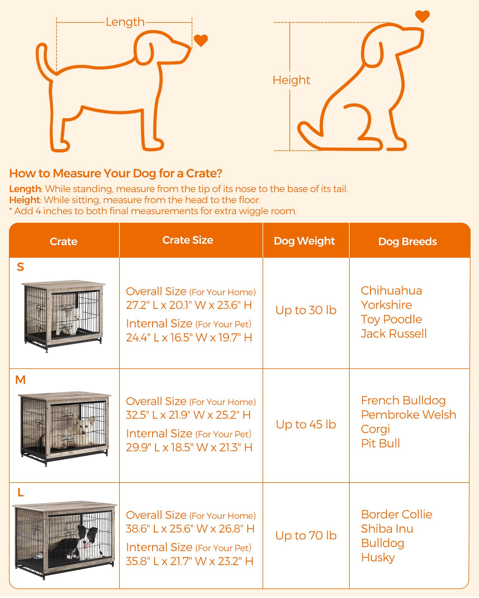 Length
Height
How to Measure Your Dog for a Crate? Length: While standing, measure from the tip of its nose to the base of its tail. Height: While sitting, measure from the head to the floor. *Add 4 inches to both final measurements for extra wiggle room.
Crate
Crate Size
Dog Weight
Dog Breeds
S
Overall Size (For Your Home) 27.2" X 20.1" W X 23.6" H Internal Size (For Your Pet) 24.4" X 16.5" W X 19.7" H
Up to 30 lb
Chihuahua Yorkshire Toy Poodle Jack Russell
M
Overall Size (For Your Home) 32.5" X 21.9" W X 25.2" H Internal Size (For Your Pet) 29.9" X 18.5" W X 21.3" H
Up to 45 lb
French Bulldog Pembroke Welsh Corgi Pit Bull
L
Overall Size (For Your Home) 38.6" X 25.6" W