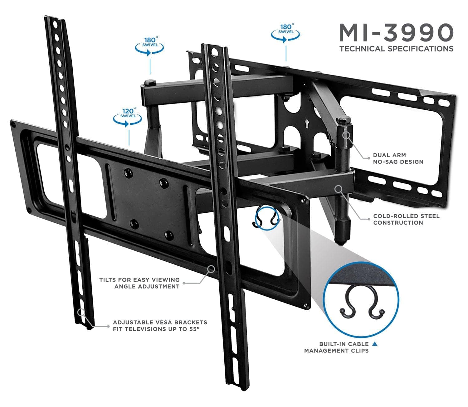 MI-3990  
TECHNICAL SPECIFICATIONS  

- 180° SWIVEL  
- 120° SWIVEL  
- DUAL ARM NO-SAG DESIGN  
- COLD-ROLLED STEEL CONSTRUCTION  
- TILTS FOR EASY VIEWING ANGLE ADJUSTMENT  
- ADJUSTABLE VESA BRACKETS FIT TELEVISIONS UP TO 55"  
- BUILT-IN CABLE MANAGEMENT CLIPS