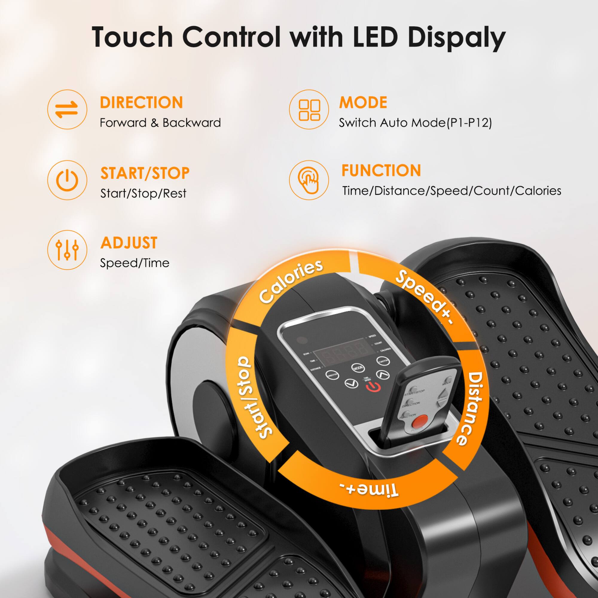 Touch Control with LED Display

- DIRECTION: Forward & Backward
- START/STOP: Start/Stop/Rest
- ADJUST: Speed/Time
- MODE: Switch Auto Mode (P1-P12)
- FUNCTION: Time/Distance/Speed/Count/Calories

Speed+/-  
Distance  
Time+/-  
Calories  
Start/Stop  
Time+/-
