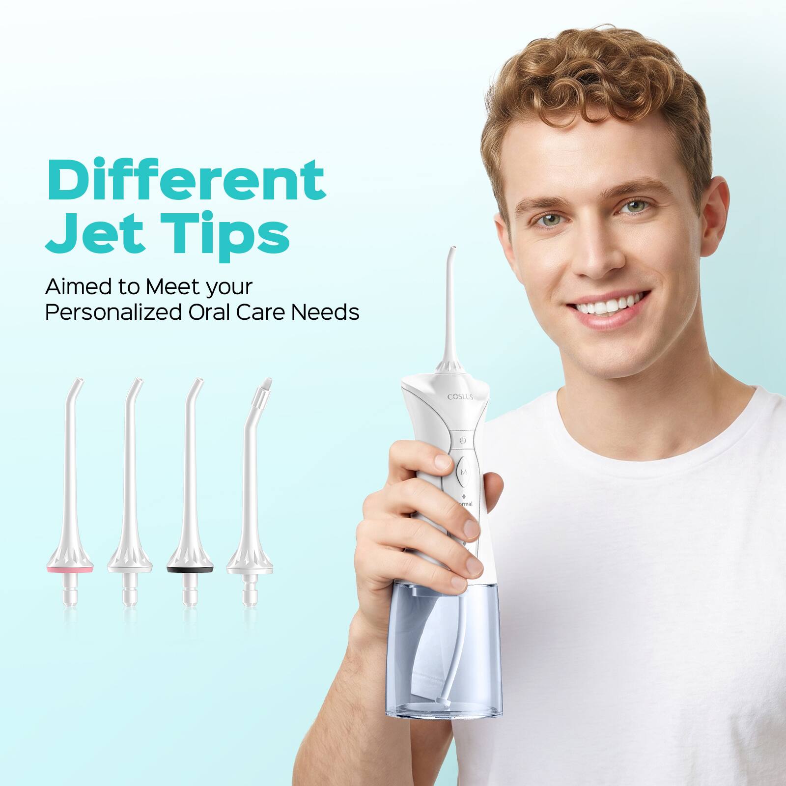 Different Jet Tips  
Aimed to Meet your Personalized Oral Care Needs