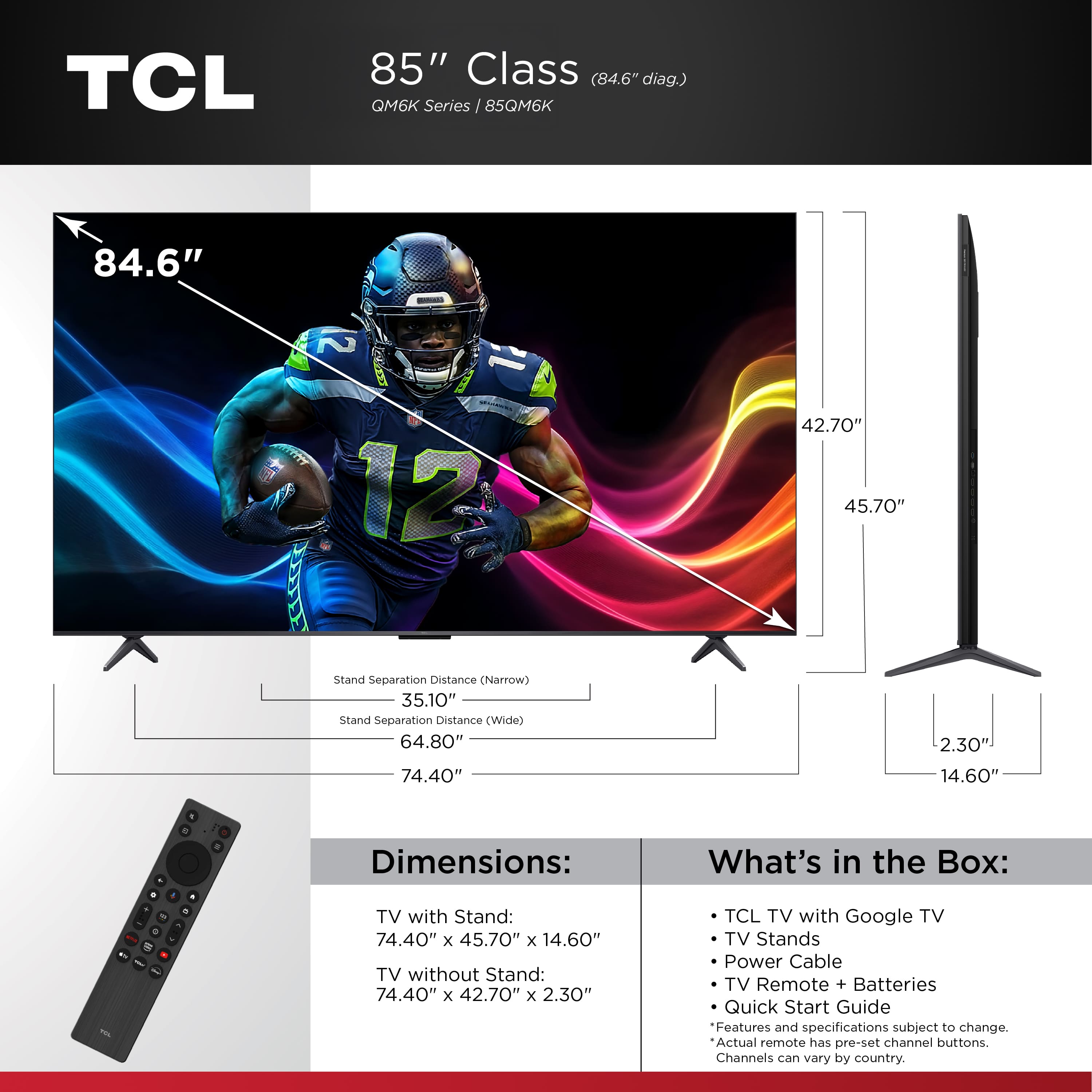 TCL 85" Class (84.6" diag.) QM6K Series I 85QM6K 84.6" - 2 MR 12 42.70" 45.70" Stand Separation Distance (Narrow) 35.10" Stand Separation Distance (Wide) 64.80" 2.30" 74.40" 14.60" Dimensions: TV with Stand: 74.40" x 45.70" x 14.60" TV without Stand: 74.40" x 42.70" x 2.30" What's in the Box: TCL TV with Google TV TV Stands Power Cable TV Remote + Batteries Quick Start Guide Features and specifications subject to change. Actual remote has pre-set channel buttons. Channels can vary by country.