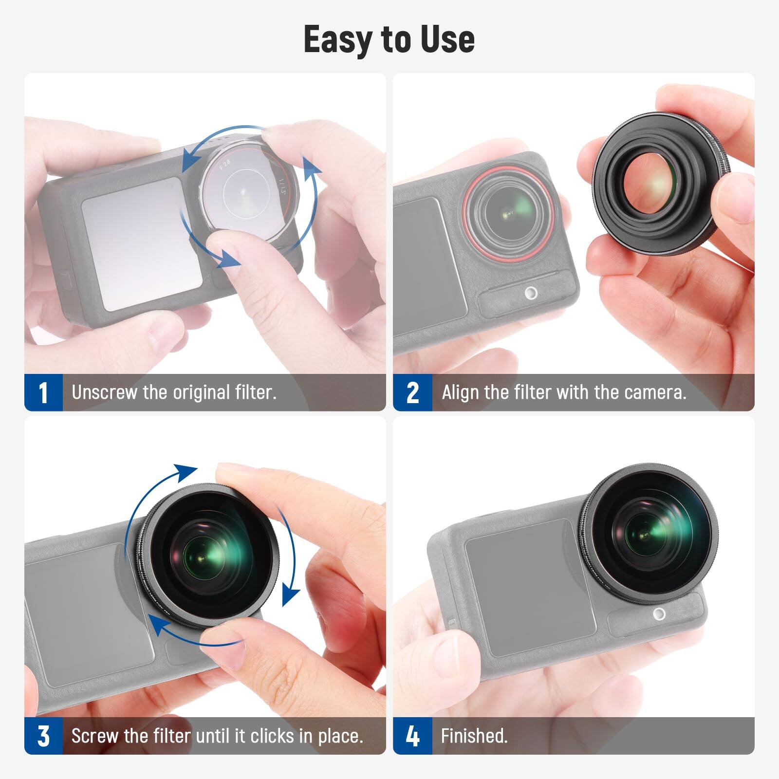 Easy to Use

1. Unscrew the original filter.
2. Align the filter with the camera.
3. Screw the filter until it clicks in place.
4. Finished.