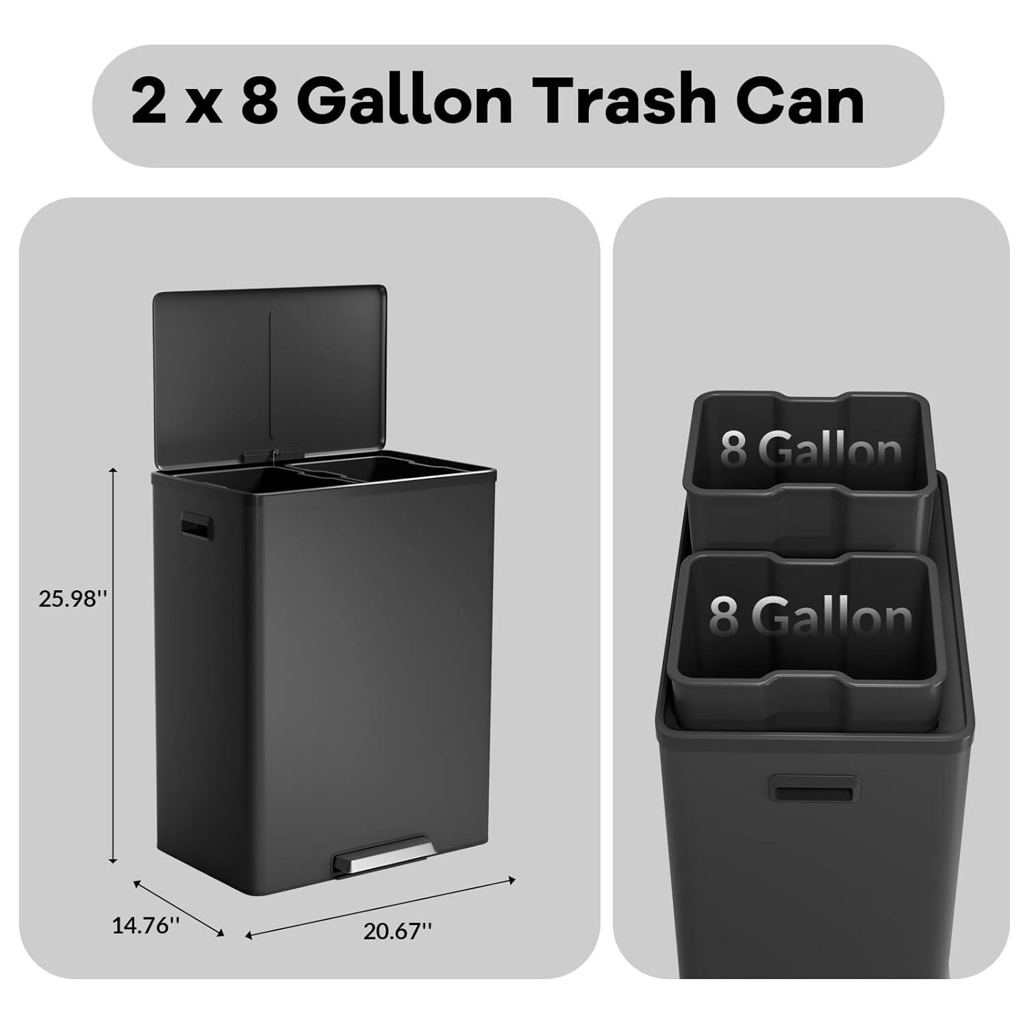 2 x 8 Gallon Trash Can

8 Gallon

Dimensions:
- Height: 25.98"
- Width: 20.67"
- Depth: 14.76"