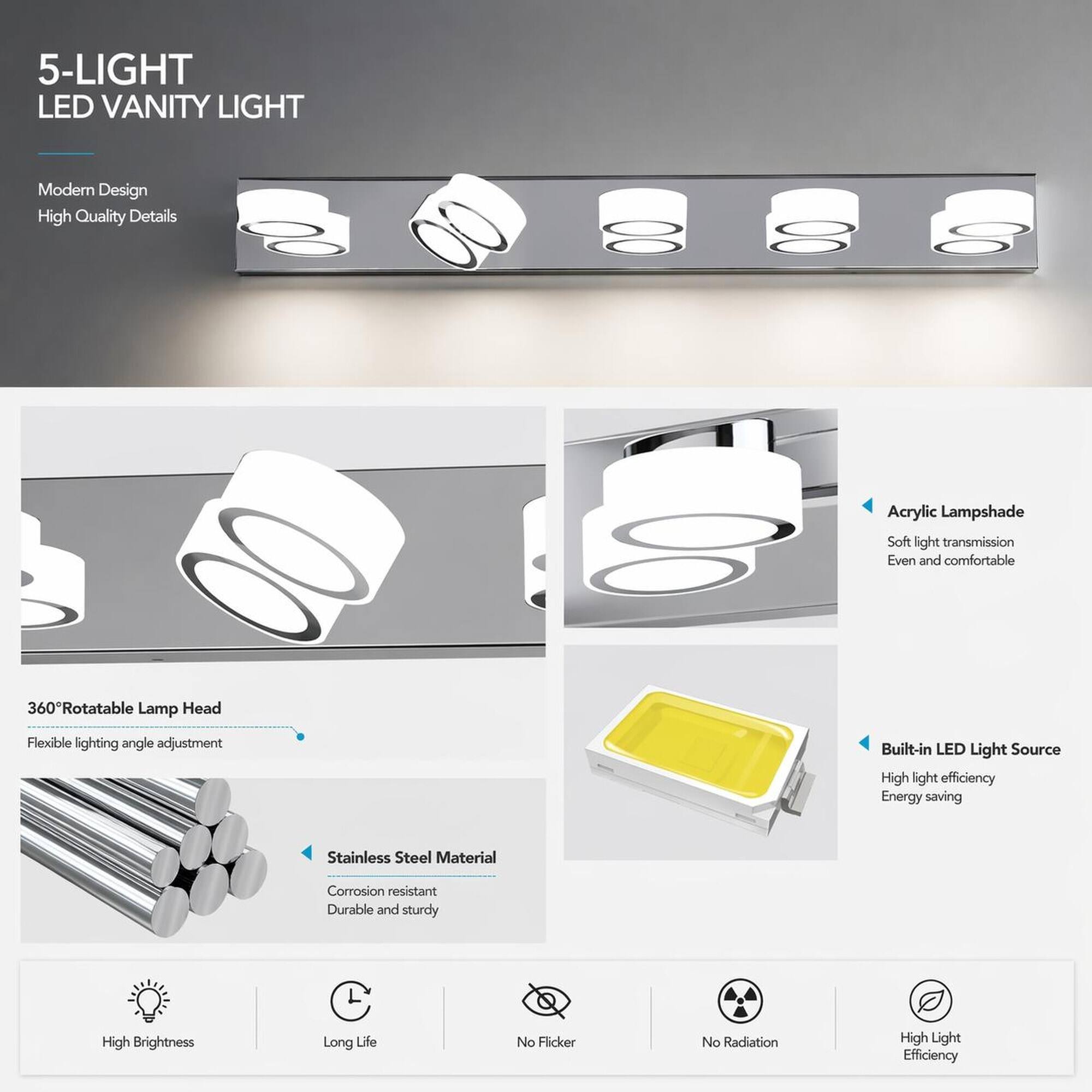 5-LIGHT LED VANITY LIGHT

Modern Design
High Quality Details

Acrylic Lampshade
Soft light transmission
Even and comfortable

360°Rotatable Lamp Head
Flexible lighting angle adjustment

Built-in LED Light Source
High light efficiency
Energy saving

Stainless Steel Material
Corrosion resistant
Durable and sturdy

High Brightness
Long Life
No Flicker
No Radiation
High Light Efficiency