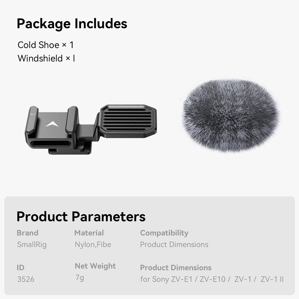 Package Includes  
Cold Shoe x 1  
Windshield x 1  

Product Parameters  
Brand: SmallRig  
Material: Nylon, Fibe  
Compatibility: Product Dimensions  

ID: 3526  
Net Weight: 7g  
Product Dimensions: for Sony ZV-E1 / ZV-E10 / ZV-1 / ZV-1 II
