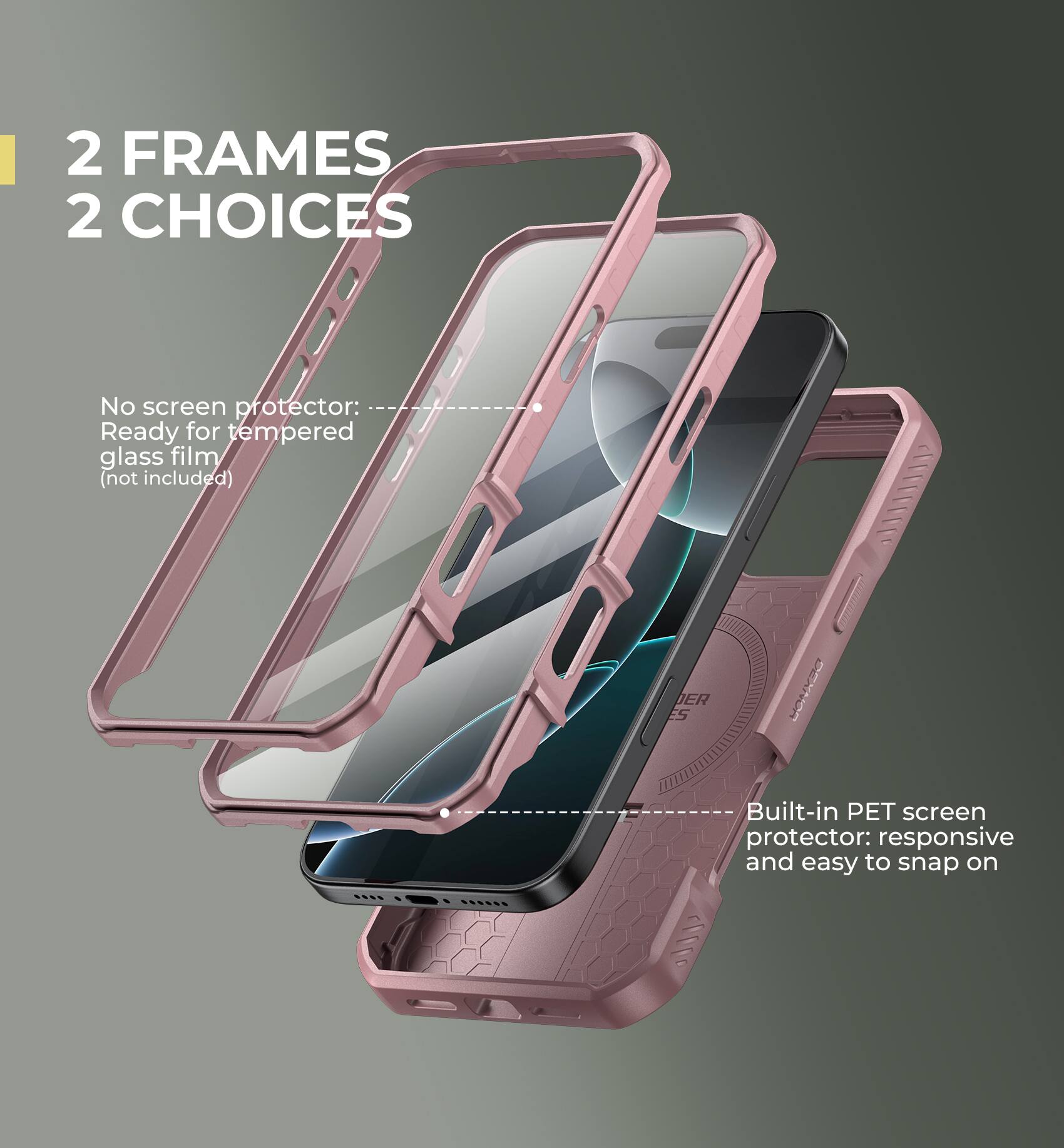2 FRAMES 2 CHOICES

No screen protector: Ready for tempered glass film (not included)
Built-in PET screen protector: responsive and easy to snap on