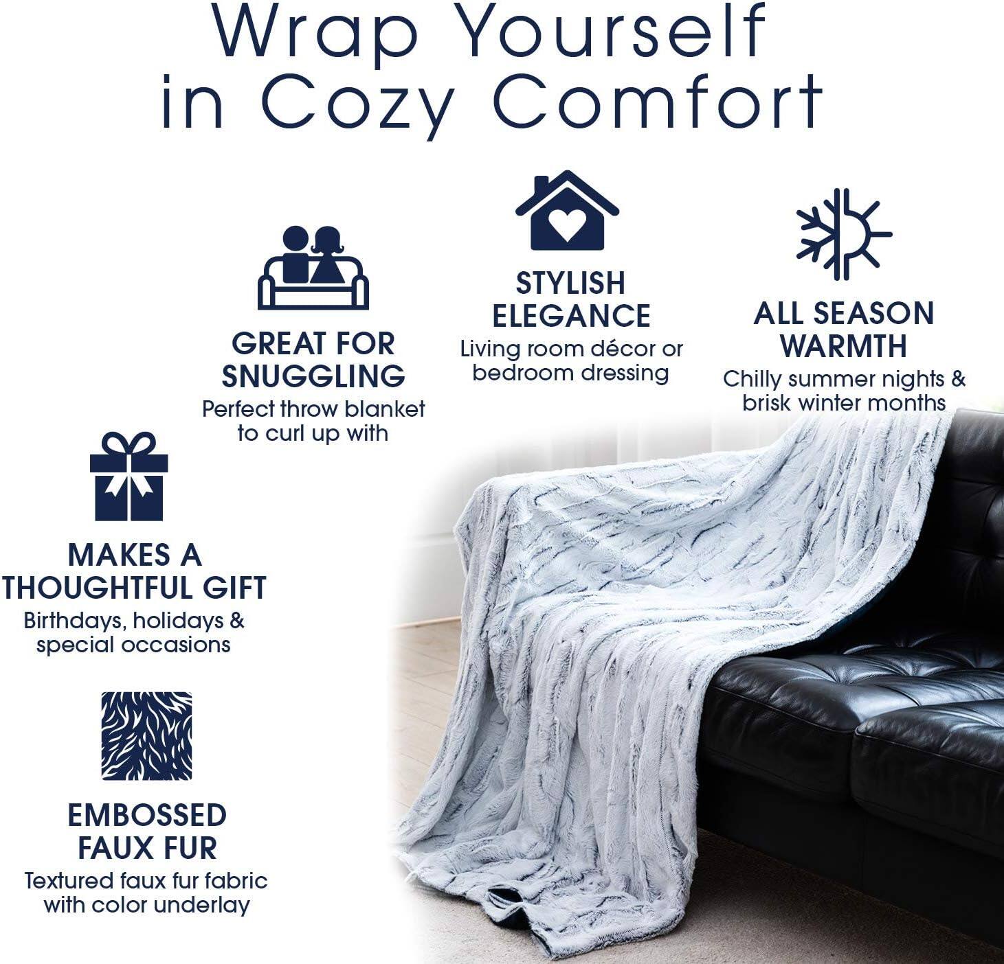 Wrap Yourself in Cozy Comfort

- GREAT FOR SNUGGLING
  Perfect throw blanket to curl up with

- STYLISH ELEGANCE
  Living room décor or bedroom dressing

- ALL SEASON WARMTH
  Chilly summer nights & brisk winter months

- MAKES A THOUGHTFUL GIFT
  Birthdays, holidays & special occasions

- EMBOSSED FAUX FUR
  Textured faux fur fabric with color underlay