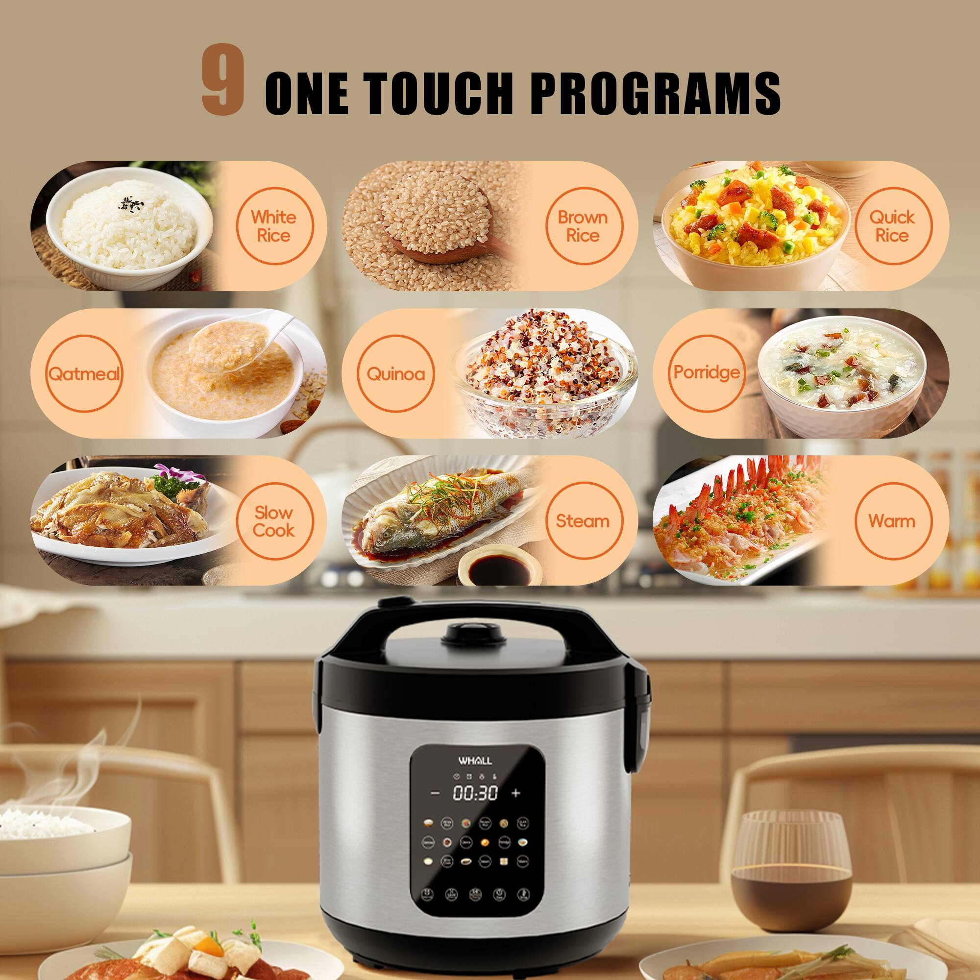 9 ONE TOUCH PROGRAMS

- White Rice
- Brown Rice
- Quick Rice
- Qatmeal
- Quinoa
- Porridge
- Slow Cook
- Steam
- Warm