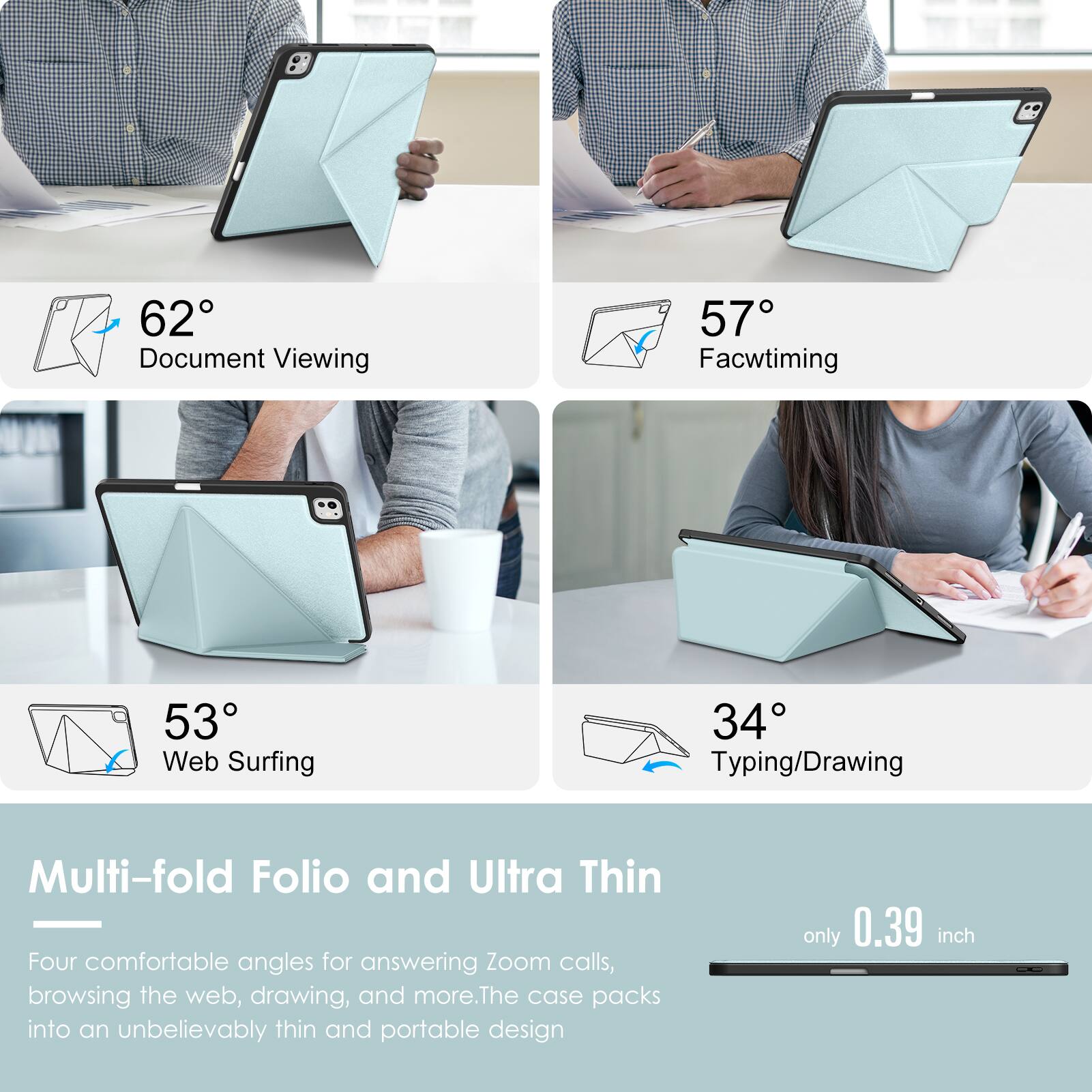- 62° Document Viewing
- 57° Facetiming
- 53° Web Surfing
- 34° Typing/Drawing

Multi-fold Folio and Ultra Thin

Four comfortable angles for answering Zoom calls, browsing the web, drawing, and more. The case packs into an unbelievably thin and portable design only 0.39 inch