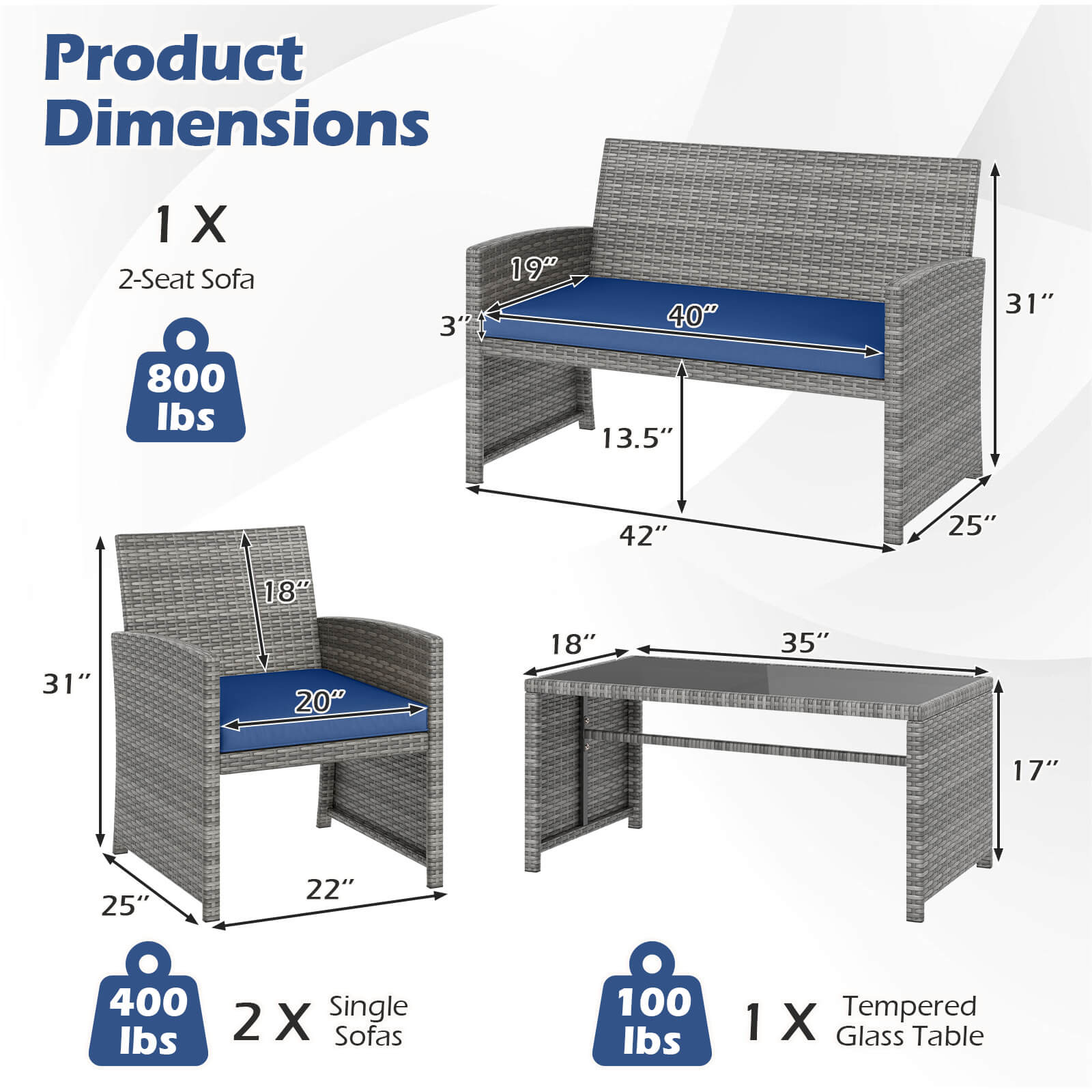 Product Dimensions

1 X 2-Seat Sofa
- 3" (height)
- 19" (depth)
- 40" (width)
- 31" (height)
- 13.5" (depth)
- 42" (width)
- 800 lbs

2 X Single Sofas
- 31" (height)
- 25" (depth)
- 20" (width)
- 22" (depth)
- 18" (width)
- 400 lbs

1 X Tempered Glass Table
- 35" (width)
- 17" (height)
- 18" (depth)
- 100 lbs