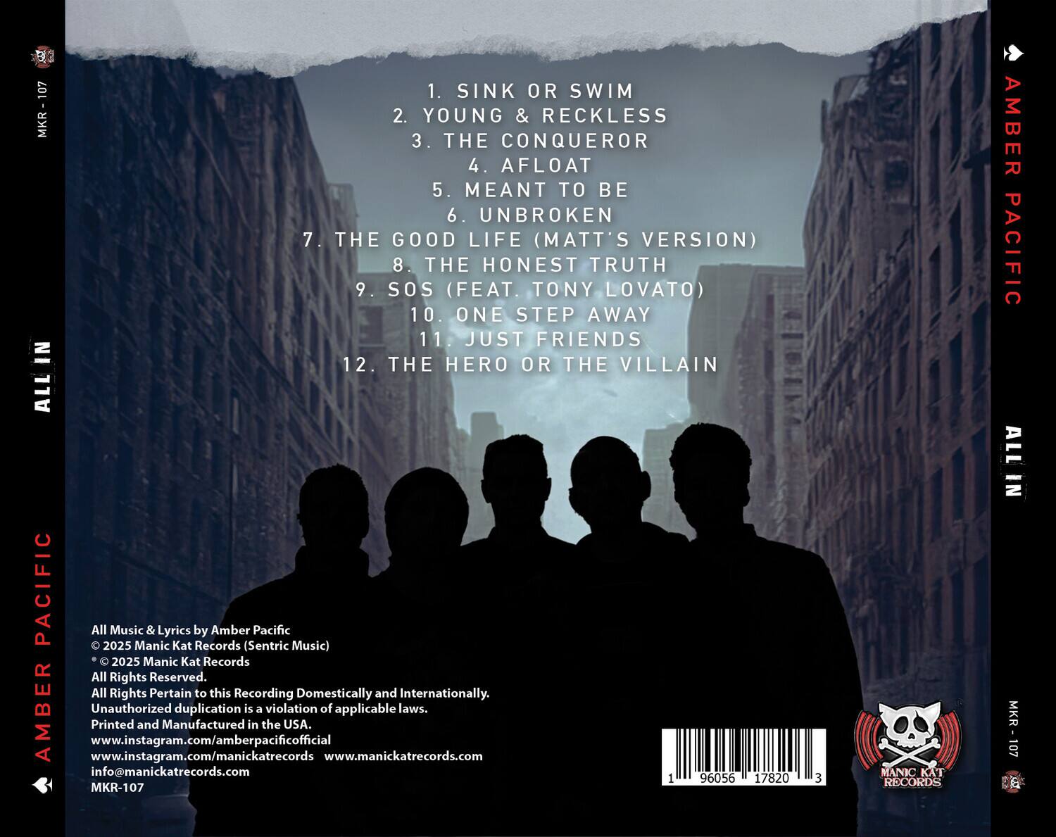 1. SINK OR SWIM  
2. YOUNG & RECKLESS  
3. THE CONQUEROR  
4. AFLOAT  
5. MEANT TO BE  
6. UNBROKEN  
7. THE GOOD LIFE (MATT'S VERSION)  
8. THE HONEST TRUTH  
9. SOS (FEAT. TONY LOVATO)  
10. ONE STEP AWAY  
11. JUST FRIENDS  
12. THE HERO OR THE VILLAIN  

All Music & Lyrics by Amber Pacific  
© 2025 Manic Kat Records (Sentric Music)  
© 2025 Manic Kat Records  
All Rights Reserved.  
All Rights Pertain to this Recording Domestically and Internationally.  
Unauthorized duplication is a violation of applicable laws.  
Printed and Manufactured in the USA.  
www.instagram.com/amberpacificofficial  
www.instagram.com/manickatreccords  
www.manickatreccords.com  
info@manickatreccords.com  
MKR-107  

96056 1 17820 3  

MANIC KAT RECORDS  
AMBER PACIFIC  
ALL IN  
MKR