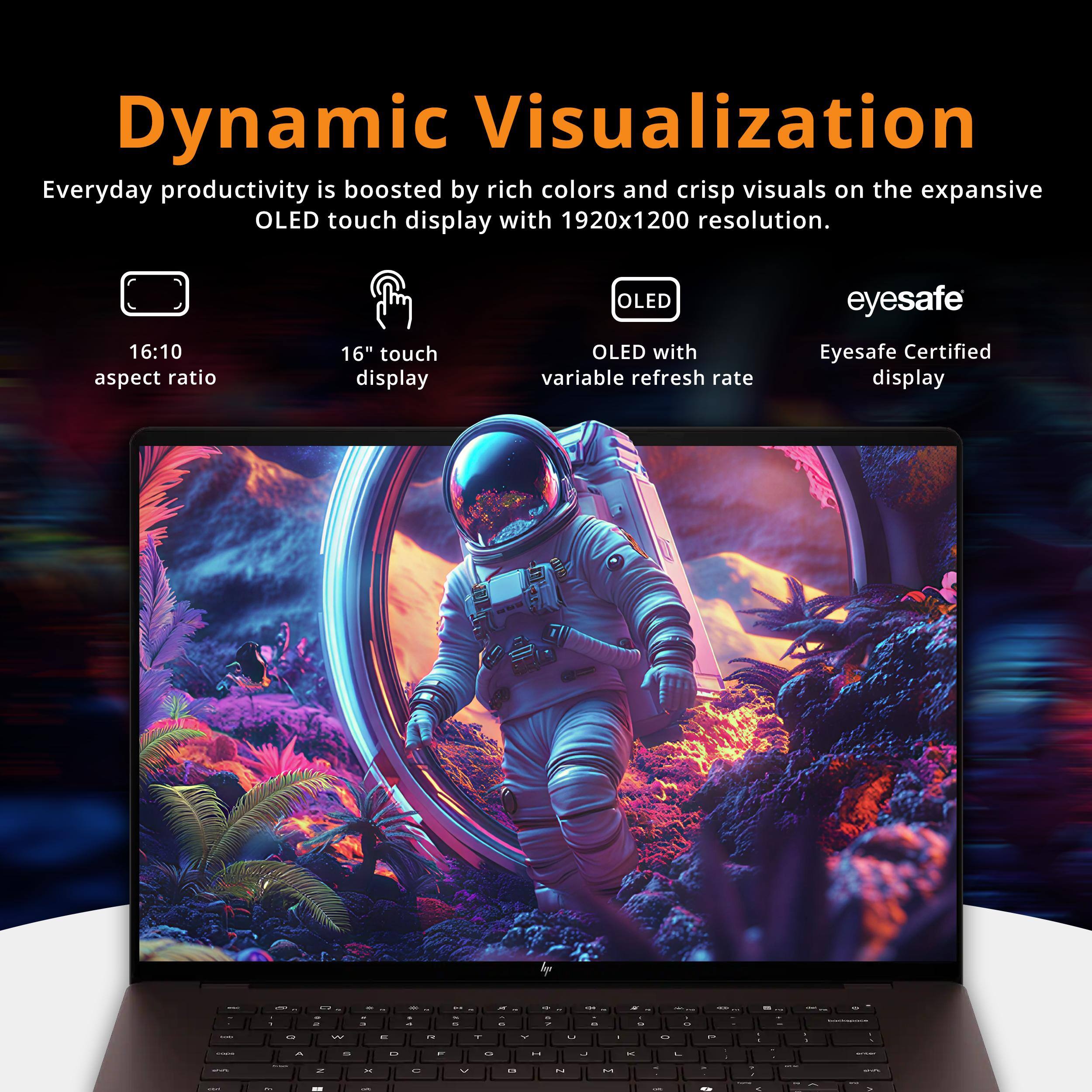 Dynamic Visualization

Everyday productivity is boosted by rich colors and crisp visuals on the expansive OLED touch display with 1920x1200 resolution.

- 16:10 aspect ratio
- 16" touch display
- OLED with variable refresh rate
- Eyesafe Certified display