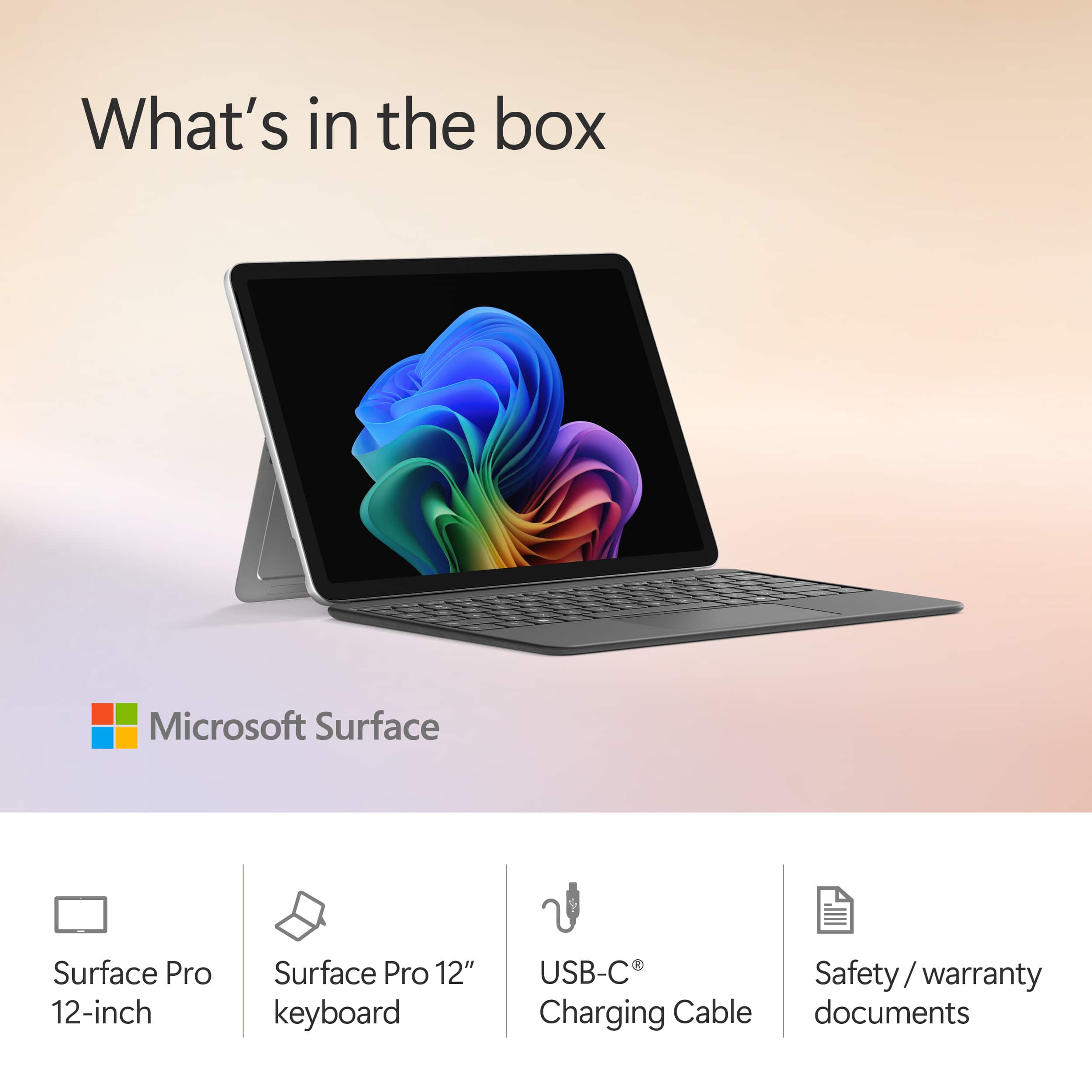 What's in the box
Microsoft Surface
- Surface Pro 12-inch
- Surface Pro 12" keyboard
- USB-C® Charging Cable
- Safety / warranty documents