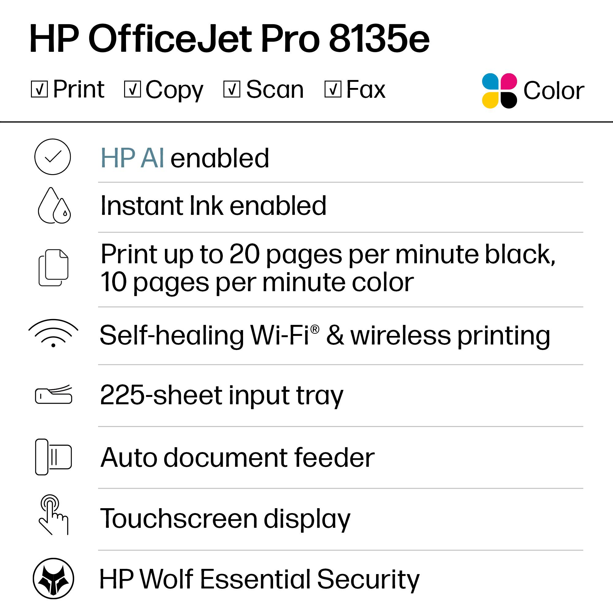 HP OfficeJet Pro 8135e

- Print
- Copy
- Scan
- Fax
- Color

- HP AI enabled
- Instant Ink enabled
- Print up to 20 pages per minute black, 10 pages per minute color
- Self-healing Wi-Fi® & wireless printing
- 225-sheet input tray
- Auto document feeder
- Touchscreen display
- HP Wolf Essential Security