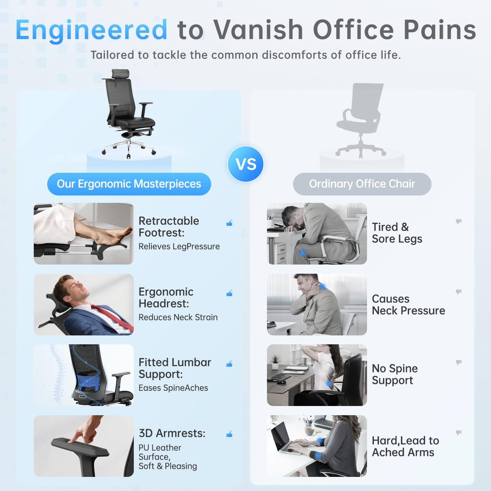 Engineered to Vanish Office Pains  
Tailored to tackle the common discomforts of office life.

**Our Ergonomic Masterpieces**  
- Retractable Footrest: Relieves Leg Pressure  
- Ergonomic Headrest: Reduces Neck Strain  
- Fitted Lumbar Support: Eases Spine Aches  
- 3D Armrests: PU Leather Surface, Soft & Pleasing  

**VS**  

**Ordinary Office Chair**  
- Tired & Sore Legs  
- Causes Neck Pressure  
- No Spine Support  
- Hard, Lead to Ached Arms