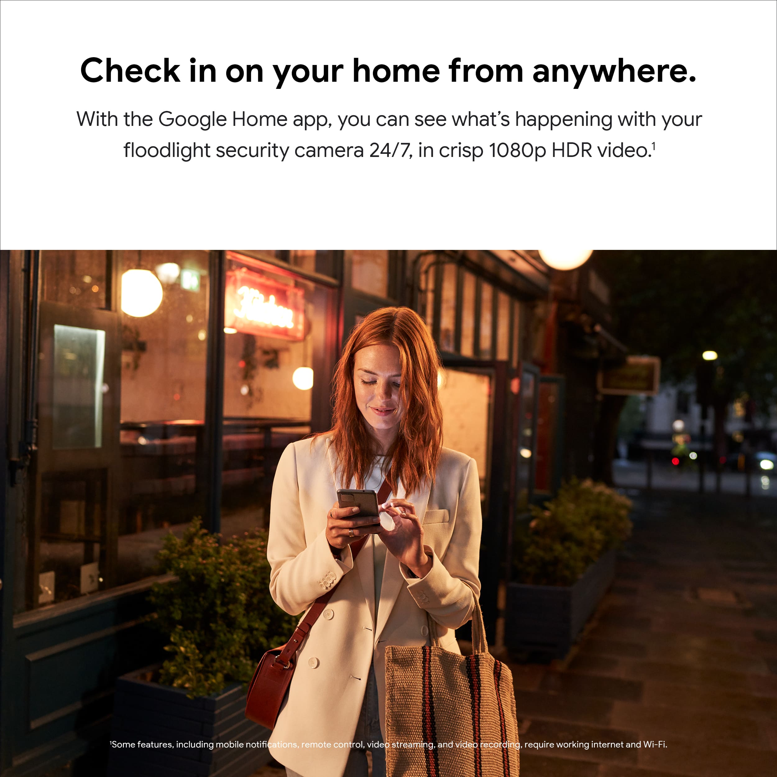 Check in on your home from anywhere. With the Google Home app, you can see what's happening with your floodlight security camera 24/7, in crisp 1080p HDR video. Some features, including mobile notifications, remote control, video stream, and video recording, require working internet and Wi-Fi.
