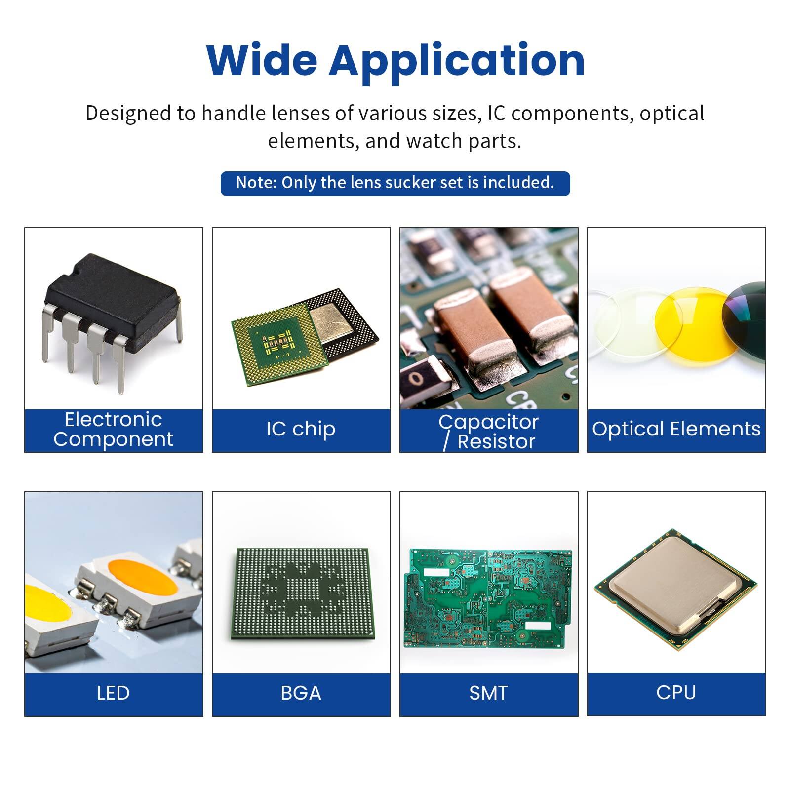 Wide Application  
Designed to handle lenses of various sizes, IC components, optical elements, and watch parts.  
Note: Only the lens sucker set is included.  

Electronic Component  
IC chip  
Capacitor / Resistor  
Optical Elements  
LED  
BGA  
SMT  
CPU