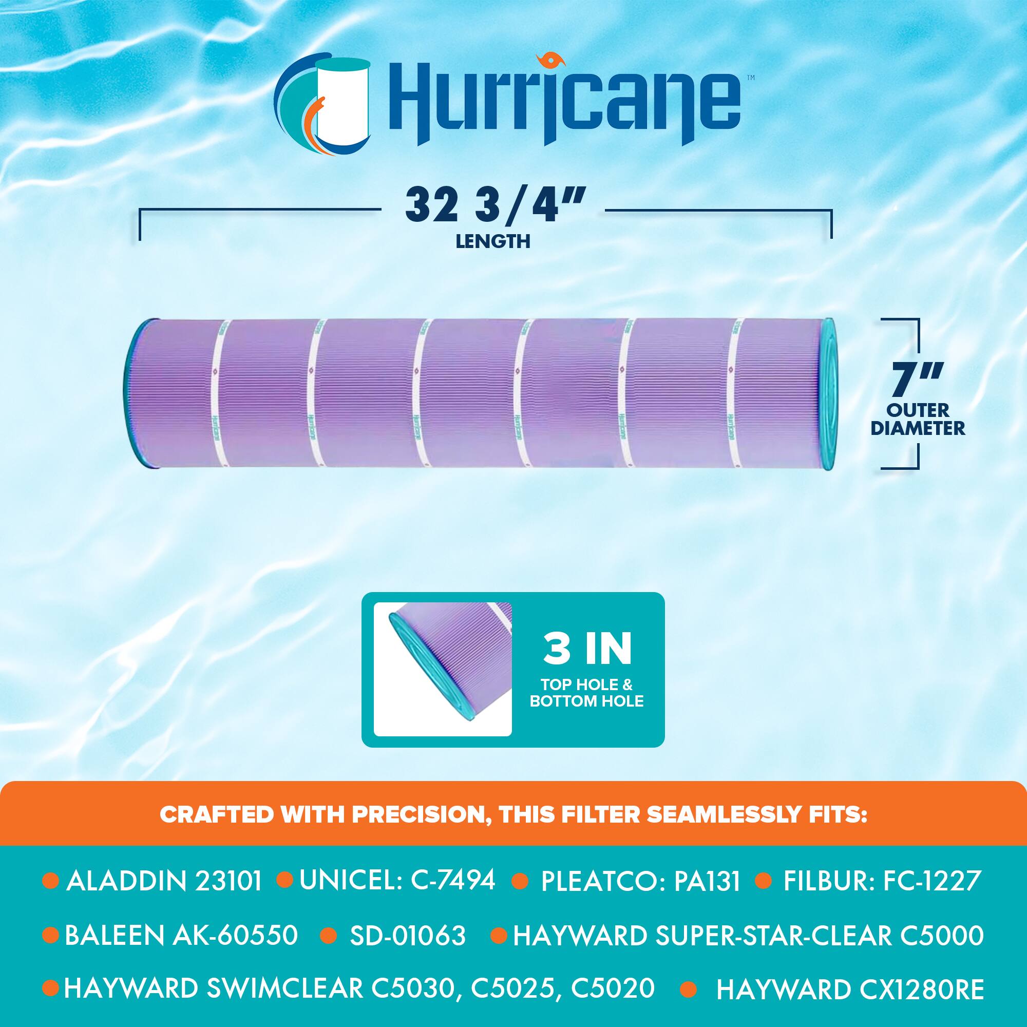 Hurricane  
32 3/4" LENGTH  
7" OUTER DIAMETER  
3 IN TOP HOLE & BOTTOM HOLE  

CRAFTED WITH PRECISION, THIS FILTER SEAMLESSLY FITS:  
- ALADDIN 23101  
- UNICEL: C-7494  
- PLEATCO: PA131  
- FILBUR: FC-1227  
- BALEEN AK-60550  
- SD-01063  
- HAYWARD SUPER-STAR-CLEAR C5000  
- HAYWARD SWIMCLEAR C5030, C5025, C5020  
- HAYWARD CX1280RE