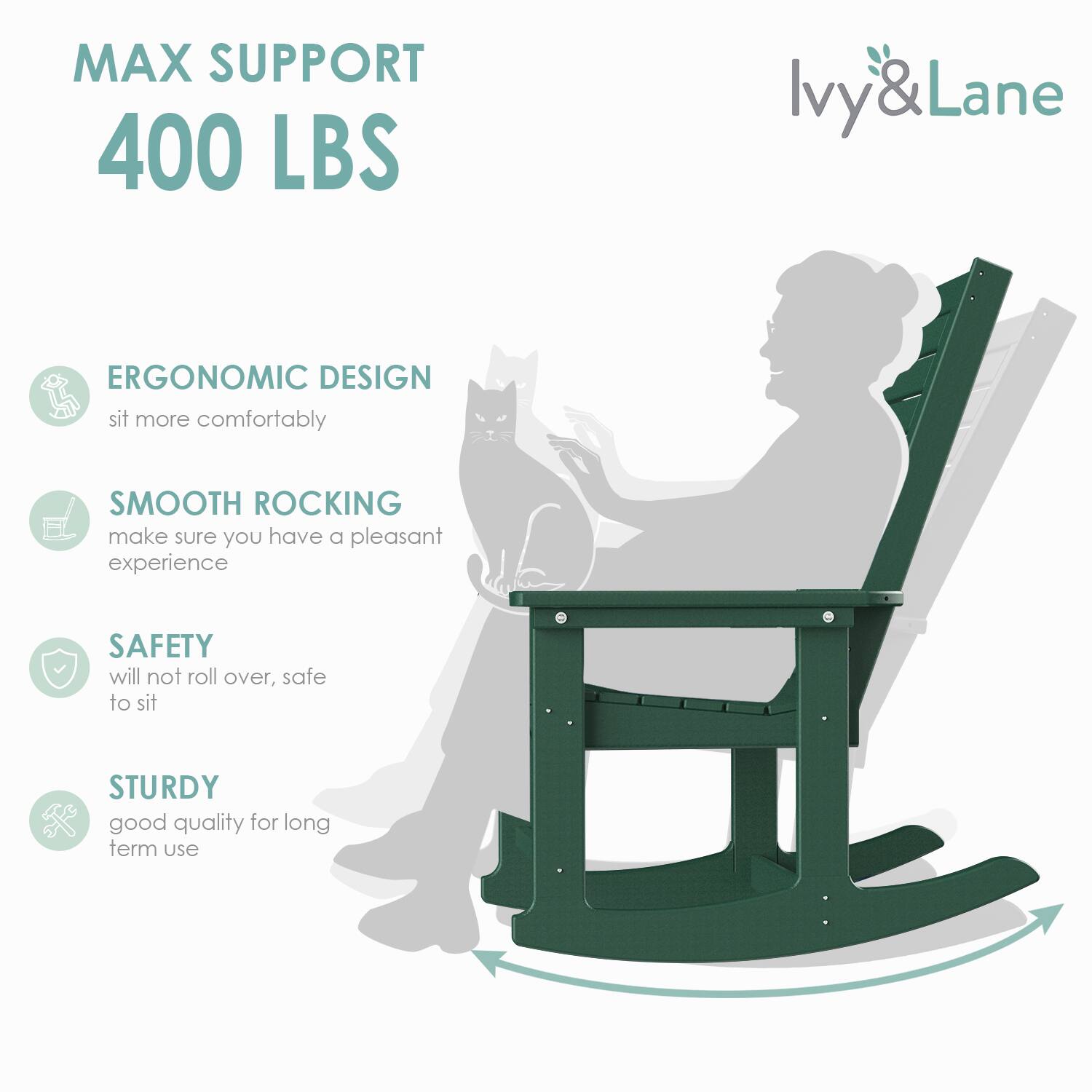 MAX SUPPORT  
400 LBS  

ERGONOMIC DESIGN  
sit more comfortably  

SMOOTH ROCKING  
make sure you have a pleasant experience  

SAFETY  
will not roll over, safe to sit  

STURDY  
good quality for long term use  

Ivy & Lane