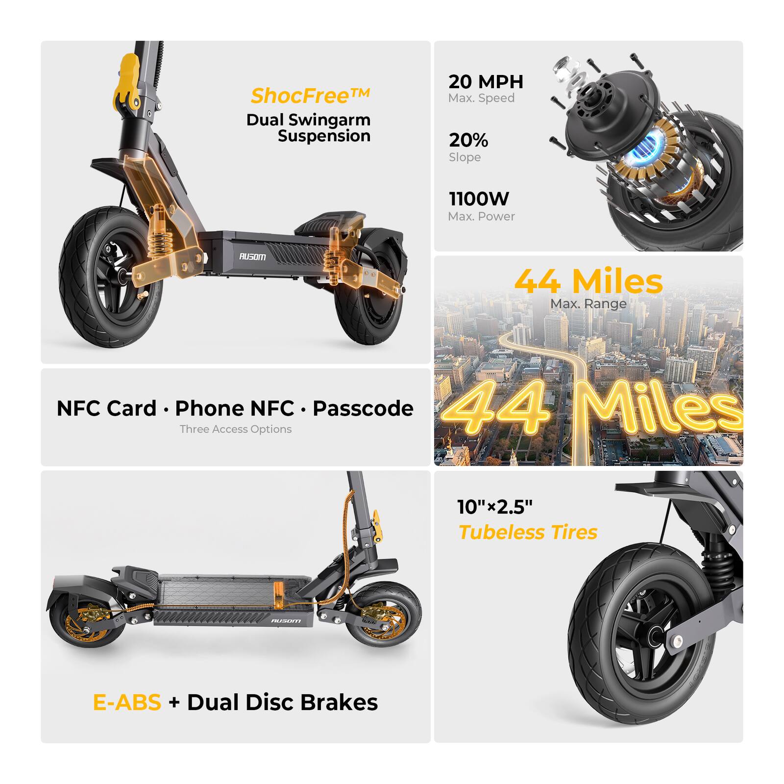 ShocFree™ Dual Swingarm Suspension  
20 MPH Max. Speed  
20% Slope  
1100W Max. Power  
44 Miles Max. Range  
NFC Card • Phone NFC • Passcode (Three Access Options)  
10"x2.5" Tubeless Tires  
E-ABS + Dual Disc Brakes